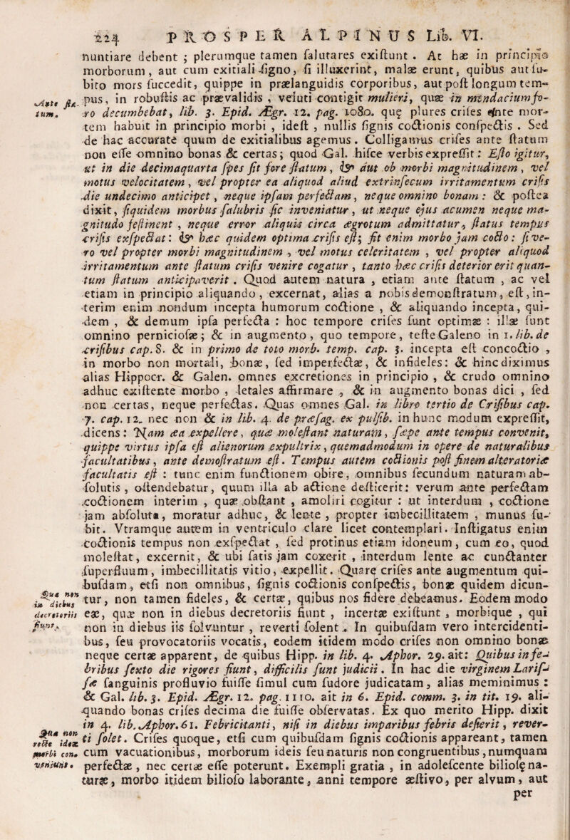 <LA»tt JIa- ium. ntn i» d it Itus dtcrgtgriis kunt >, P • ^4 nm ttUt iitTC. pufbi cen» vjffiiUnf • ^24 ;p il t> s 'P E H A 1 P -I N U S Lik VI. nuntiare debent ; plerumque tamen falutares exiftunt . Ac hae in principio morborum, aut cum exitiali-figno, fi illuxerint, malae erunt, quibus aut fu- bito mors fuccedit, quippe in praelanguidis corporibus, aut poft longum tem« pus, in robuilis ac ^praevalidis , veluti«contigit mufkra, quae m nundaciumf^- ro decumbebaty /iJ>. Epld, /Egr» I2, pag. loSo. qug plures eriles ^^nte mor¬ tem habuit in principio morbi , ideft: , nullis fignis codionis conrpe(!ilis . Sed de hac accurate quum de exitialibus agemus. Colligamus crifes ante fiatum non elTe omnino bonas & certas; quod «Gal. hirce verbisexprefiit; £/Io igitur^ tit in die dectmaquarta fpes fit fare flatum, isr* aut c/b nmbi magnitudinem ^ vel motus velocitatem, mei propter ea aliquod aliud extrinfecum irritamentum crif.s Jie undecimo anticipet ^ neque ipfam per feliam y neque omnino bonam: 6c -poftea i}i\yL\ty fiquidem morbus faluhris fic inveniatur y ut neque efas cLcumsn neque ma-’ ‘gnitudo feftinent , neque error aliquis circa aegrotum admittatur^ flatus tempus 4:rifis exfpeBat: is^ haec quidem optima ^rifis efl^ fit enim morbo fam coBo: fi ve¬ ro vel propter morbi magnitudinem vel motus celeritatem , vel propter aliquod irritamentum ante flatum crifis venire cogatur , tanto haec crifls deterior erit quan^ tum flatum anticipaverit , Quod autem natura , etiam ante flatum , ac vel etiam in principio aliquando , excernat, alias a nobisdemonftratum, eft, in¬ ierim enim nondum incepta humorum co(ll:ione , & aliquando incepta, qui¬ dem , & demum ipfa perfeda : hoc tempore crifes funt optimse : illae funt omnino perniciofse; & in augmento, quo tempore, tefteGaleno ini.lib.de ^rifibus cap.S. 6c in primo de toto morb- temp. cap* J. incepta ell conco<l^io , in morbo non mortali, honae, fed imperfedae, & infideles: dc hinc diximus alias Hippocr. & Galen. pnanes excretiones in principio , &: crudo omnino adhuc exiflente morbo , letales affirmare , & in augmento bonas dici , fed moE .certas, neque perferas. .Quas omnes Gal. in lib.ro tertio de Crifibus cap. j. cap, 12. nec non & in lib, 4. de praefag. ex piilfib, in hunc modum exprefiit, .dicens; Ifl^am ae a expellere, que mole flant naturam ^ fiepe ante tempus convenit^ quippe virtus ipfa eft alienorum expultrix y quemadmodum in opere de naturalibuf facultatibus y ante demoflratum efl * Tempus autem coBIonis poft finem alteratoridC facultatis eft : tunc enim fundlionem obire, omnibus fecundum naturam ab- folutis , oitendebatur, quum illa ab aftiane deffiicerit; verum Urnte perfe(fl:ann xodionem interim , quae.obftant , amoliri cogitur : ut interdum , codione jam abfolutt, moratur adhuc, f lente , propter imbecillitatem , munus fu- bit. Vtramque autem in ventriculo clare licet cmatempiari. Inftigatus enim todioriis tempus non exfpedat , fed protinus etiam idoneum, cum eo, quod inolellat, excernit, & ubi fatis jam coxerit , interdum knte ac cundanter dupeiEuum, imbecillitatis vitio, expellit. Quare crifes anb augmentum qui- hufdam, etfi non omnibus, fignis codionis confpedis, bonae quidem dicun¬ tur, non tamen fideles, & certae, quibus nos fid^e debeamus. Eodem modo eae, qu^ non in diebus decretoriis fiunt , incertae exiftunt , morbique , qui non in diebus iis folvuntur , reverti folent .. In quibufdam vero intercidenti¬ bus, feu provocatoriis vocatis, eodem kidem modo crifes non omnino bonae neque certae apparent, de quibus Hipp. /» lib, 4. ^phor. 2^. ait; Quibus in fe^ bribus fexto die rigores fiunt y difficilis funt judicii. In hac die virginem Larifa /<e fanguinis profluvio fuifle fimul cum fudore judicatam, alias meminimus : <& Gal. ltb,$, Epid, eEgr, 12. pag, iiio. ait in 6, Epid, comm, 3, in tit, 1$, ali- •quando bonas crifes decima die fuifle obfervatas. Ex quo merito Hipp. dixit in 4. lib.u4phor,6i. Febricitanti y nifl in diebus imparibus febris defierit, rever» ti folet. Crifes quoque, etfi cum quibufdam fignis codionis appareant, tamea cum vacuationibus, morborum ideis feunaturis non congruentibus ,numquam perfedae, nec certae efle poterunt. Exempli gratia , in adolefcente biliol?na¬ tura, morbo itidem biliofo laborante, anni tempore aeftivo, per alvum, aut per