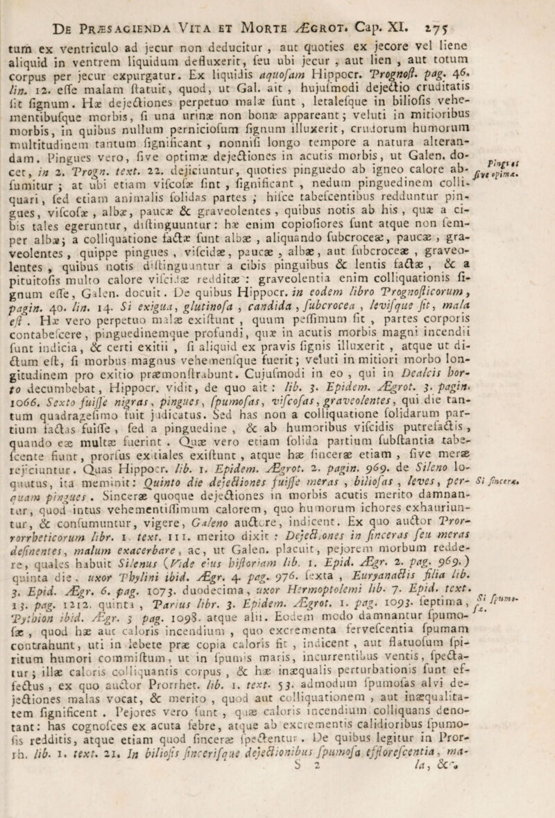 tum ex ventriculo ad jecur non deducitur , aut quoties ex jecore vel liene aliquid in ventrem liquidum defluxerit, feu ubi jecur , aut lien , aut totum corpus per jecur expurgatur. Ex liquidis aqiiofam Hippocr. Vrognoff* pag* 46. ///;. 12. elTe malam ftatuic, quod, ut Gal. ait , hujufmodi dejedio cruditatis lic fignum. Hx dejcdiones perpetuo mal^e funt , letalefque in biliofis vehe- inentibufque morbis, fi una nrinx non bonsc appareant; veluti in mitioribus morbis, in quibus nullum perniciofum fignum illuxerit, crudorum humorum multitudinem tantum figniflcant , nonnifi longo tempore a natura alteran¬ dam. Eingues vero, five optimas dejedioncs in acutis morbis, ut Galen. do¬ cet, /« 2,^Trogn. text. 22. dejiciuntur, quoties pinguedo ab igneo calore ab- fumitur ; at ubi etiam vifcoCse fint , figniflcant , nedum_ pinguedinem colli- quari, fed etiam animalis folidas partes ; hilce tabelcentibus redduntur pin¬ gues, vifcolse , albx, paucas & graveolentes , quibus notis ab his , qux a ci¬ bis tales egeruntur, diflinguuntur : has enim copioflores funt atque non lem- per alb.-»; a colliquatione fadas funt albae , aliquando fubcrocese, paucae , gra¬ veolentes , quippe pingues , vifcidae, paucae , albae, aut fubcroceae , graveo¬ lentes , quibus notis diflinguuntur a cibis pinguibus & lentis fadlae , & a pituitofls multo calore viicidae redditae : graveolentia enim colllquationis fi¬ gnum cfle, Galen. docuit. De quibus Hippocr. eodem lihro Trognoflicorum ^ pa^ln. 40. lin. 14. Si exigunt, glutinofa , candida , fubcrocea , Icvifque Jtt, mala, eji . Hjc vero perpetuo malae exiflunt , quum peflimum fit , partes corporis contabeTcere, pinguedinemque profandi, quas in acutis morbis magni incendii funt indicia, ck: certi exitii , fi aliquid ex pravis flgnis illuxerit , atque ut di- ftum ed, fi morbus magnus vehemenfque fuerit; veluti in mitiori morbo lon¬ gitudinem pro exitio praemonArabunt. Cujufmodi in eo , qui in Dealcis hor^ to decumbebat, Hippocr. vidit, de quo ait; lib, Epidem. jEgrot. s. pagin. 1066. Sexto fuijje nigras^ pingues^ [pumofas ^ n^ifcofas ^ graveolentesqin die tan¬ tum quadrageflmo fuit jadicatus. Sed has non a colliquatione folidarum par¬ tium fadlas fuilTe , fed a pinguedine , <k ab humoribus vifcidis putrefadis , quando eae multae fuerint . C^uae vero etiam folida partium fubftantia tabe- fccnte fiunt, prorfus exitiales exiftunt , atque hae fincerae etiam , five merae rej'ciuntur. Quas Hippocr. lib. 1. Epidem. jE^grot. 2. pagin. p(?9. de Sileno lo- quutus, ita meminit: Quinto die dejebiiones fuijfe meras , hilio[as leves y per¬ quam pingues . Sincerae quoque dejediones in morbis acutis merito damnan¬ tur, quotf intus vehemcntiffimum calorem, quo humorum ichores exhauriun¬ tur, & confumuntur, vigere, Gdeno au<!A;Gre, indicent. Ex quo audior Vror^ rorrheticorum Itbr. i. text. iii. merito dixit : DejeB.ones in finceras feu meras deftnentes y malum exacerbare y ac, ut Galen. placuit, pejorem morbum redde¬ re, quales habuit Silenus {.Vide e'us hifor>am lib. i. Epid. xEgr. 2. pag. 9^9-) quinta die , uxor Vhylini ibid, ^gr. 4* P^^Z- 97^* f‘-^ta , Euryanablis filia Itb. 5. Epid. yEgr. 6, pag. 1075. duodecima, uxor Hsrmoptolemi lib. 7. Epid. text. 1 pag. i2i2. quinta , Parius lihr. 5. Epidem. ^Egrot. i. pag. lopj. feptima, Pytoion ibid. ^Egr. s pag. 1098. atque aln. Eodem medo damnantur fpumo- fac , quod hae auc caloris incendium , quo excrementa fervefeentia fpumam contrahunt, uti in lebete prae copia caloris fit , indicent , aut flatuofum Ipi- ritiim humori commiftum, ut in fpumis maris, incurrentibus ventis, fpedla- tur; illae caloris coUiquantis corpus , & h.« inaequalis perturbationis funt ef- fedlus , ex quo audior Prorrhet. lib. 1. text. 55. admodum fpuinolas alvi de- jedliones malas vocat, <5c merito , quod aut colliquationem , aut inaequalita¬ tem fignificent . I^ejores vero funt , qaae caloris inccndjum colliquans deno¬ tant; has cognofees ex acuta febre, atque ab excrementis calidioribus Ipumo- fis redditis, atque etiam quod fincerae 1'pedlentur . De quibus legitur in Pror- rh. lib. I. text. 21, Jn biliojis finccrifaue deieBionibus fpumofa efforefeentia y ma- S 2 Ia, i5c'a pingi tS fiyt Opim*. Si jincerK. St fpum». /-e.