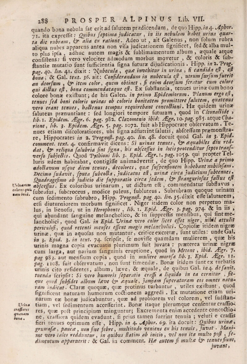 quando bona nebula fat erit ad falutem prodicendam , de quo Htpp.i;2 4. 71. ita exprefbt; Quibus feptima judicatur , in iis nebulam habet urina quar^ ia die rubram y & alia cx ratione. Adeo ut , ait Galenus , non folum rubra aliqua nubes apparens antea non vifa judicationem fignificet, red& alba mul¬ to plus ipla , adhuc autem magis & fublimamentum album , oquale atque confiftens; fi vero velociter admodum morbus movetur , & coloris & fub- ftantiae mutatio fiint fufficientia figna futuro dijudicationis. Hipp. im.Trog. paa, 40. Itn. 41. dixit : J^ubecula , qutC invehitur in urina , fi candida ejf , ejt bona'y & Gal. text. 56. ait: Conftderandum in nubecula eft y utrum furfumfuerit an deorfum , ^ item color y quem obtinet ? jt enim deorfum feratur cum colore qui diBus efl y bona commendataque efl. Ex fubftantia, tenues urino cum bono colore bono exiflunt; de his Galen. in primo Upidemiorum * Vlanum ergo eji ^ tenues fed boni coloris urinas oh coloris bonitatem promittere falutemy quatenus vero erant tenues y haBenus tempus requirebant concoBioni • Ho quidem urino falutem pronuntiant : fed longiori tempore futuram , quod in CleonaBide j lib,\, Epidem, ^gr, 6, pag. 982, Clazomenio ibid: 10.5^85* atque rioncy hb, 5. Epidem. jEgr. 5. pag, 1072. fuit abHippocrate obfervatum .Te¬ nues etiam difcoloratiores, ubi figna adfuerint falutis, abfceflum promonftra- re, Hippocrates in 2. IPrognofi, pag, lin, 48. docuit quod Gal. in 5. Eptd» comment, text, 4. confirmavit dicens: Si urinas tenues y ^ aquabiles diu red^ dat y ^ reliqua falubria fint fgna y his abfceffus in locis protenditur feptotranj- verjo fubjeBis, Quod Vythioni lib, Epid. yEgr, i, pag* 10^9, qui propter l el- luris odem habitabat, contigifTe animadvertit , de quo Hipp. Vrinee a primo adoBavum ufque diem tenues y decolores y qu<s fufpenfionem habebant nubilofam • Decimo fudavit y fputa fubcoBa y judicatus efl y urinae circa judicium fubtenues* Quadragefimo ab judicio die fuppuratio etrea Jedem y ^ flrangurtofus faBus eJt UritiArum abjcejfus, Ex coloribus urinarum , ut diiJIum eft , commendatur fubnayus j fubrufus, fubcroceus , modice paleus, fubluteus. Subrubrarri quoque urinam . fedimento fubrubro, Hipp. Vrognofi, pngff>* lin,e(Te falutarem, etfi diuturniorem morbum fignificet . Niger itidem color non perpetuo ma¬ lus, in lienofis, ut in Herophonte , lib, i, Epid, ^Egr, 3* png* 974* ^ » qui abundant fanguine melancholico, & in fuppreffis menfibus, qui fint me¬ lancholici ^ quod Gal. in Epid. Urin<s vero color licet effet niger y nihil attulit periculof y quod retenti menfes ejfent magis melancholici, Copiofae itidem nigr® urinse, quae in aquofas non mutantur, critice excrets, funt utiles: unde Gaj. in 3, Epid, 3. in text. 74. fcripfit, fe novilTe quamdam mulierem , quse^ his urinis magna copia evacuatis plurimum fuit juvata : praeterea urinae nigrae cum larga, aut narium fanguinis eruptione, quod in Metone , ibid, jEgr, J. pag 9S3, aut menfium copia , quod in muliere morofa lib, 3. Epid, ^gr, ir. pag, iio8. fuit obrervatum , non funt timendx. Bonae itidem funtex turbatis urinis cito refidentes, album, laeve, & aequale, de quibus Gal. in^, defanit* tuenda fcripfit: Si vero humoris feparatio crajji a liquido in ea cernitur y fit- que quod fubfidet album l<sve <equaley jamjam fuperaturam eos omnes natu^ ram indicat» Clarae quoquae, quae protinus turbantur , utiles exiftunt , quod fignificent naturam humorum coiJIionem aggredi , Ex mutatione etiam uri¬ narum eae bonae judicabuntur, quae ad probiorem vel colorem, vel fudftan- tiam, vel fedimentum accefferint. Bonae itaque plerumque cenfentur crafiio-, res, quae pofl: principium minguntur; Excrementa enim accedente conco£lio4 ne, craffiora quidem evadunt, fi prius tamen fuerint tenuia ; veluti e craffis fieri tenues optimum effe , Hipp. in 4. sAphor, 6^. ita docuit: ^ibus urinfi^^ grumofde y pauca ^ non fine febre y multitudo veniens ex his tenuis ^ juvat , MaxU me vero tales redduntur, in quibus /fatim ab initio , vel non ita multo pofi , fe^ dimentum apparuerit: <3c Gal. in comment. H(C autem fi mult^ tenuesfiunty fuvant) Urin4 craffiores quitnam