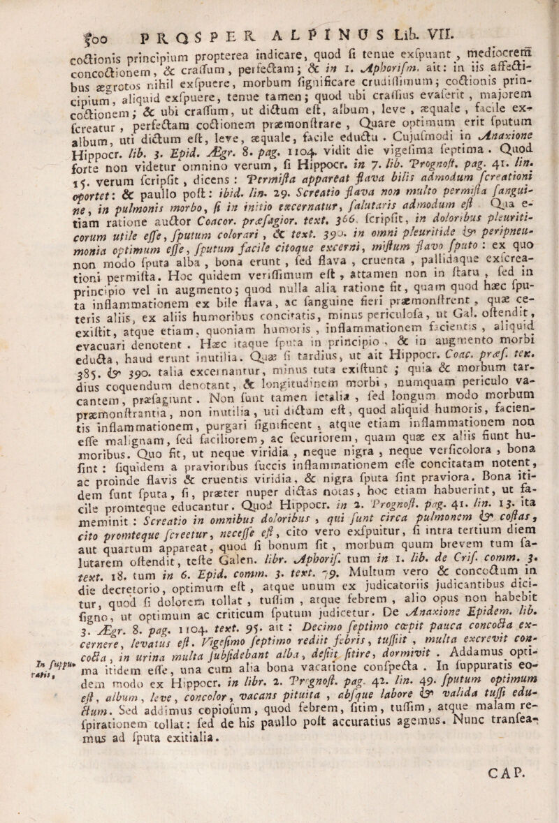 coaionis prindpium propterea Indicare, quod fi tenue exlpupt , medicarem concoaionem, <& craduni, pertedam; & in i. ^phorifm, ait: m m afFeai- bus sesrotos nihil exfpuere, morbum fignificare cnidiliimum; cqaionis prin¬ cipium, aliquid exfpuere, tenue tamen; quod ubi craibus evaierk , majorem coaionem; & ubi crafTum, ut didum eft, album, leve , aquale , facile ex-? fcreatur , perfeaana coaionem pracmonftrare , Quare vXi 5^ ^ album, uti didum efl:, Iere, aquale, fiuule edudu . Cujurmodi in ^naxione Hippocr. lib. 3. Epid. Mgr. S. pag. 1104, vidit die vigefima (eptima . Quod forte non videtur omnino verum, fi Hippocr. in l.lih. Vrognoff, pag. 41. Itn. %<. verum fcripfit , dicens : Termifta appareat jlava bilis admodum fcreattoni eportet: & paullo poft; ibid. lin^ 29. Screatio flava non multo permijia [anguis ne i in pulmonis morbo ^ ft in initio etecernatuTy falutaris admodum eft Q^ia e- tiam ratione audor Coacor. prafagior. tetet» 5^6, rcripfic, in do/onbus pkuriti^ eorum utile ejfe, fputum colorari , texL pkuritide bn peripneu* monia optimum ejfe, /putum facile citoque excerni, miflum flavo /puto : ex quo non modo fputa alba , bona erunt , fed fiava , cruenta , palhdaque exterea- tioni permilta. Hoc quidem veriffimurn eft, attamen non in ita tu , led m principio vel in augmento; quod nulla alia ratione fit, quam quod haec Ipu- ta inflammationem ex bile flava, ac fanguine fieri prjemonflrent , ce¬ teris aliis, ex aliis humoribus concitatis, minus periciilofa, ut Gal. oitendit , exiftit, atque edam, quoniam Iiumoiis , inflammationem f3cient*,s , aliquid evacuari denotent . 'Haec itaque fpma in principio , dc in augmento morbi eduda, haud erunt inutilia. Quae fi tardius, ut au Hippocr. Coae. ten. 585. 590. talia exceinanrur, minus tuta exiftunt ; quia 6c morbum tar¬ dius coquendum denotant,.longitudinem morbi, naniquam periculo va¬ cantem, prsefagiunr. Non funt tamen ietglia , led longum modo morbum praemonftrantia5 non inutilia, uti didum eft, quod aliquid humoris, facien¬ tis inflammationem, purgari fignificent , atque etiam iiiflammationem noa efte malignam, fed faciliorem, ac fecurioiem, quam quse ex alus fiunt hu¬ moribus. Quo fit, ut neque viridia , neque nigra , neque verficolora , bona fint : fiquidem a pravioribus fuccis inflammationem efle concitatam notent, ac proinde flavis & cruentis viridia, & nigra fputa fint praviora. Bona iti¬ dem funt fputa, fi, praeter nuper didas notas, hoc etiam habuerint, ut fa¬ cile promteqne educantur. Quod Hippocr. in 2. Pregmfl, pag. 41. lin. U- da meminit : Screatio in omnibus doloribus , qui funt circa pulmonem po cojtas, cito promteque [creetur, neceffe efi, cito vero exfpultur, fi intra tertium diem aut quartum appareat, quod fi bonum fit , moibum quum brevem tum ia- lutarern oftendit, tefte Galen. libr. ^phorif tum in i. lib. de Crif. comm. 3, texu 18. tum in 6. Epid. comm. 3. text. 79. Multum vero & concodum m die decretorio, optimum eft, atque unum ex judicatoriis judicantibus dici¬ tur, quod fi dolorem tollat , tuflim , atque febrem , alio opus non habebit figno, ut optimum ac criticum fputum judicetur. De Unaxione Eptdem. lib. 3. JEtr. 8. pag. 1104. text. 95* • Edecimo feptimo coeptt pauca concoCta ex¬ cernere, levatus efl. Vigefimo feptimo rediit febris, tuffiit , multa excrevit con- ^ coSla, in urina multa fubftdebant alba, defit fitire, dormivit . Addamus opn- in fuipu* jtidem efle, una cum alia bona vacatione confpeda . In fuppuratis eo- dem modo ex Hippocr. in libr. 2. Vrrgnofl. pag, 42. lin. 49-fp^tu^ optimum efl, album, leve, concolor, vacans pituita , abfque labore valida tuflt edu- Bum. Sed addimus copiofum, quod febrem, fitim, tuflim, atque malam re- fpirationem tollat: fed de his paullo polt accuratius agemus. Nunc tranlea* mus ad fputa exitialia. GAP.