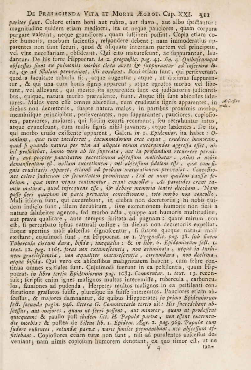 pariter fiant» Colore etiam boni aut rubro, aut flavo , aut albo fpedantur r magnitudine quidem etiam mediocri, ita ut neque pauciores , quam corpora purgare valeant, neque grandiores, quam fuflineri poflint. Copia etiam co- pix humoris, morbum facientis, refpondere debent ; nam immoderatius ap¬ parentes non funt fecuri, quod & aliquam internam partem vel principem, vel vitx neceflariam , obfideant» (jjui cito maturefcunt, ac fuppurantur, lau¬ dantur* De his forte HIppocrat. in 2. prognojiic. pag. 4;. Hn. 4. Ouibufcumque abfceffus fiunt ex pulmonns morbis circa aures fuppurantur ad inferiora /a- ca y ad 0ulam perveniunty ifti evadunt» Boni etiam funt, qui perfeverant, quod a facultate robuita flt , atque augentur > atque , ut diximus fuppuran¬ tur , & qui una cum bonis flgnis apparent , atque xgrotos morbo vel libe¬ rant, vel allevant , qui merito ita apparentes lunt ex judicatoriis judicanti¬ bus, quique, natura morbo praevalente, fiunt- Atque ifli funt abfcefllis falu- tares. Malos vero efle omnes ablcclfus, cum cruditatis fignis apparentes, in diebus non decretoriis , fuapte natura malos , in partibus proximis morbo, membrifque principibus, perfeverantes, non fuppurantes, pauciores, cop;ofio- res, parviores, majores, qui flatim exorti recurrunt, feu retrahuntur intus, atque evanefcunt, cum malis fignis nihil juvantes, atque laedentes , De iis, qui morbo crudo exi flente apparent , Galen. in i., Epidemior, ita habet ; 0- mnium y rju<s tunc inciderent y incommodorum erat caput , cruditas humorum y. quod fi quando natura per vim ad aliquos eorum excernendos aggreffa effet, «/- hil proficiebat y immo vero ab iis fuperata , aut in profundum recurrere permi- fit y aut propter paucitatem excretioniim abficejfium moliebatur , ^lias a nobis demonfiratum eft y nullam excretionem , vel abficejfium fidelem ejfie , qitde cum fi~ gnis cruditatis apparet y etiam/i ad probam maturationem perveniat . ConcoBio^ nes celere judicium fiecuritatem promittunt » Sed ne nunc quidem caujfice fe¬ brium y qudS intra venas continentur , erant concoBce , ^At parotides erant ta¬ men maturde , quod infrequens effe , debere memoria teneri dicebam . l<[arn poffie fieri quapiam in parte privatim concoBionern , toto morbo non concoBo - Mali itidem funt, qui decumbunt, in diebus non decretoriis ; hi nobis qui¬ dem indicio funt , illum decubitum , five excretionem humoris non fieri a natura falubricer agente, fed morbo ada , quippe aut humoris multitudine, aut prava qualitate , ante tempus irritata ad pugnam : quare mirum non efl, fi perturbato ipfius naturali ordine , in diebus non decretoriis expellar- Eoque apertius mali abfceflus dignofeentur , fi fuapte quoque natura mali exiflant, cujufmodi funt , ex Hippocrat. in i. Trognoftic. pag. 3^. fiub Unem Tubercula circum duruy bifida y incsqualia : & in Ubr, 6. Epidemiorum fieB. i. text, i2r pag, 116^, foras non extumeficentia , non acuminata , neque in turbi-^ nem gracileficentia , non dequaliter matureficentia , circumdura , non declivia , atque bifida. Qui vero ex abfceflibus malignitatem habent , cum febre con¬ tinua omnes exitiales funt. Cujufmodi fuerunt in ea peflilentia, quam Hip- pocratr in libro tertio Epidemiorum pag, 1083. Commentar, i. text, 13. recen- iliic) Icripfit enim ignes malignos multos interemifle, tubercula , carbuncu¬ los, fluxiones ad pudenda , Herpetes multos malignos in ea peflilenti con- flitutione graflatos fuifle, plurefque iis fuifle interemtos. Pauciores etiam ab- fceflus, & majores damnantur, de quibus Hippocrates in primo Epidemiorum fieB, fecunda pagin, 5)45. littera G, Commentario tertio ait; His fuccedebant ab- fceffius y aut majores , quam ut ferri pofifient , aut minores , quam ut prodeffient quicquamt &c paullo pofl ibidem litt. H. Vapulde parv<s , non effient excernen¬ dis morbis: & poftea de Sileno lib, i. Epidem. y^gr, 2. pag. ^5^. Vapultfi cum fiudore rubentes , rotundae parvee , varis fimiles permanebant y nec abjceffium e/- ficiebant . Copiofiores etiam tutae non funt , nifi ad purulentos abfcelfus de¬ veniant: nam nimis copiofum humorem denotant, ex quo tirnor eft> ut ne V 4 tan-^ .Atfyejfus. TTlAli ,