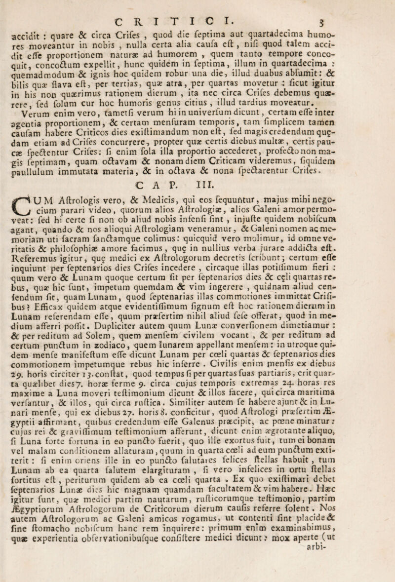 accidit : quare & circa Crifes , quod die feptima aut quartadeclma humo¬ res moveantur in nobrs , nulla certa alia caufa eft , nifi quod talem acci¬ dit ckc proportionem naturae ad humorem , quem tanto tempore conco¬ quit, concoftum expellit, hunc quidem in feptima, illum in quartadecima : quemadmodum & ignis hoc quidem robur una die, illud duabus abfumit; & bilis quse flava eft, per tertias, qua? atra, per quartas movetur : ficut icitur in his non quaerimus rationem dierum , ita nec circa Crifes debemus quae¬ rere, fed folum cur hoc humoris genus citius , illud tardius moveatur. Verum enim vero, tametfi verum hi in univerfum dicunt, certam efle inter agentia proportionem, 6c certam menfuram temporis, tam flmplicem tamen caufam habere Criticos dies exiftimandum noneft , fed magis credendum quf- dam etiam ad Crifes concurrere , propter qua; certis diebus multae, certis pau¬ cae fpedlentur Crifes: fi enim fola illa proportio accederet, profedonon ma¬ gis feptimam, quam odlavam & nonam diem Criticam videremus, fiquidem paullulum immutata materia, & in o^lava dc nona fpedarentur Crifes, C A P. III. CUM Aftrologis vero, & Medicis, qui eos fequuhtur, majus mihinego- cium parari video, quorum alios Aftrologiae, alios Galeni amor permo¬ veat: fed hi certe fi non ob aliud nobis infenfi fint , injufte quidem nobifeum agant, quando & nos alioqui Aftrologiam veneramur, & Galeni nomen ac me¬ moriam uti facram fandiamque colimus: quicquid vero molimur, id omne ve¬ ritatis & philofophiae amore facimus , qu^ in nullius verba jurare addida eft. Referemus igitur, qu? medici ex Aftrologorum decretis feribunt] certum efle inquiunt per feptenarios dies Crifes incedere , circaque illas potiifimum fieri ; quum vero Sc Lunam quoque certum fit per feptenarios dies & c^li quartas re¬ bus, qua; hic funt, impetum quemdam & vim ingerere , quidnam aliud cen- lendum fit, quamLunam, quod feptenarias illas commotiones immittatCrifi- bus ? Efficax quidem atque evidentiflimum fignum eft hoc rationem dierum in Lunam referendam efle, quum pra;fertim nihil aliud fefe offerat, quod in me¬ dium afferri poffit. Dupliciter autem quum Lunje converfionem dimetiamur ; dc per reditum ad Solem, quem menfem civilem vocant , & per reditum ad certum pnndum in zodiaco, quem lunarem appellant menfem : in utroque qui¬ dem menfe manifeftum effe dicunt Lunam per cceli quartas & feptenarios dies commotionem impetumque rebus hic inferre . Civilis enim jnenfis ex diebus 29. horis circiter 15.conflat, quod tempus fi per quartas fuas partiaris, erit quar¬ ta quaelibet diesy. horae ferme 9. circa cujus temporis extremas 24. horas res maxime a Luna moveri teftimonium dicunt filios facere, qui circa maritima verfantur, dc illos, qui circa ruftica. Similiter autem fe habereajunt& in Lu¬ nari menfe, qui ex diebus27. horis 8. conficitur, quod Aftrologi prsfertim jE- gyptii affirmant, quibus credendum effe Galenus praecipit, ac poene minatur: cujus rei & graviffimum teftimonium afferunt, dicunt enim argrotantealiquo, fi Luna forte fortuna in eo punifto fuerit, quo ille exortus fuit, tum ei bonam vel malam conditionem allaturam, quum in quarta coeli ad eum pun^lum exti- terit : fi enim oriens ille in eo punifto falutaies felices ftellas^ habuit , tiun Lunam ab ea quarta falutem elargituram , fi vero infelices in ortu^ ftellas fortitus eft , periturum quidem ab ea coeli quarta » Ex quo exiftimari debet feptenarios Lunae dies hic magnam quamdam facultatem & vim habere. Haec igitur funt, qua; medici partim nautarum, niflicorumque teftiraonio, partim iEgyptiorum Aftrologorum de Criticorum dierutn caufis referre folent. Nos autem Aftrologorum ac Galeni amicos rogamus, ut contenti fint placide & fine ftomacho nobifeum hanc rem inquirere: primum entm examinabimus, qu« experientia obfervationibufque confiftere medici dicunt: mox aperte (ut arbi-