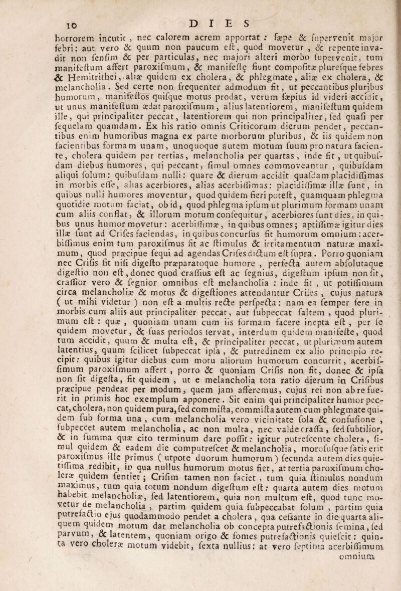 horrorem Incutit , nec calorem acrem apportat .* fa^pe & fapervenit major febri; aut vero & quum non paucum eft, quod movetur , <Sc repente inva¬ dit non fenfim & per particulas, nec majori alteri morbo fapervenit, tum manifeftum affert paroxifmum, & manifeft^ fiunt compofitar plurefque febres Sc Hemitrithei,-alia? quidem ex cholera, dc phlegmate, ali^ ex cholera, Sc melancholia. Sed certe non frequenter admodum fit, ut peccantibus pluribus humorum, maTTifeftos quifque motus prodat, verum fa^pius id videri accidit, ut unus manifeflum a?dat paroxifmum , alius latentiorem , manifeftum quidem ille, qui principaliter peccat, latentiorem qui non principaliter, fed quafi per fequelam quamdam. Ex his ratio omnis Criticorum dierum pendet, peccan¬ tibus enim humoribus magna ex parte morborum pluribus, & iis quidem non facientibus formam unam, unoquoque autem motum fuum pro natura facien¬ te, cholera quidem per tertias, melancholia per quartas, inde fit , utquibuf- dam diebus humores, qui peccant, fimul omnes commoveantur , quibufdam aliqui folum: quibufdam nulli: quare Sc dierum accidit quafdam placidiflimas in morbis efle, alias acerbiores, alias acerbidimas; placidiffimse ilice funt, in quibus nulli humores moventur, quod quidem fieri poteft, quamquam phlegma quotidie motum faciat, obid, quod phlegma ipfum ut plurimum formam unam cum aliis conflat, Sc illorum motum confequitur, acerbiores funt dies, in qui¬ bus unus humor movetur: acerbifflma?, in quibus omnes; aptiflim2e igitur dies illa? funt ad Crifes faciendas, in quibus concurfus fit humorum omnium : acer- biflimus enim tum paroxifmus fit ac flimulus Sc irritamentum naturae maxi¬ mum, quod pra:cipue fequi ad agendas Crifes dicfum elHiipra . Porro quoniam nec Crifis fit nifi digeflo pr£eparatoque humore , perfeifla autem abfolutaque digeflio non efl,donec quod craffius efl ac fegnlus, digeftum ipfum nonfit, crafTior vero & fegnior omnibus efl melancholia ; inde fir , iic potiflimum circa melancholia: Sc motus Sc digefliones attendantur Crifes , cujus natura ( ut mihi videtur ) non efl a multis redle perfpefla: nam ea femper fere in morbis cum aliis aut principaliter peccat, aut fubpeccat faltem , quod pluri¬ mum efl : qua: , quoniam unam cum iis formam facere inepta efl , per fe quidem niovetur, Sc fuas periodos lervac, interdum quidem manifefle, quod tum accidit, quum Sc multa efl, Sc principaliter peccat, ut plurimum autem latentius, quum fcilicet fubpeccat ipfa , Sc putredinem ex alio principio re¬ cipit: quibus Igitur diebus cum motu aliorum humorum concurrit, acerbif- fimum paroxifmum affert , porro Sc quoniam Crifis non fit, donec Sc ipfa non fit digefla, fit quidem , ut e melancholia iota ratio dierum in Crifibus pr^cipue pendeat per modum, quem jam afferemus, cujus rei non ab re fue¬ rit in primis hoc exemplum apponere. Sit enim qui principaliter humor pec¬ cat, cholera, non quidem pura, fed commifla, commifla autem cum phlegmate qui¬ dem fub forma una , cum melancholia vero vicinitate fola Sc confufione , fubpeccet autem melancholia, ac non multa, nec valdecraffa, fedfubtilior, Sc in fumrna qua: cito terminum dare poflit: igitur putrefeente cholera, fi- mul quidem <3c eadem die computrefeet & melancholia, morofufque fatis erit paroxifmus ille primus ( utpote duorum humorum) fecunda autem diesquie- tiflima redibit, in qua nullus humorum motus fiet, at tertia paroxifmum cho¬ lera quidem fentiet; Crifim tamen non faciet , cum quia flimulus. nondum maximus, tum quia totum nondum digefliim efl; quarta autem dies motiini habebit melancholia, fed latentiorem, quia non multum efl, quod tunc mo¬ vetur de melancholia , partim quidem quia fubpeccabat foluin , partim quia putreiaclio ejus quodammodo pendet a cholera, qua cefsante in diequartaali¬ quem quidem motum dat melancholia ob concepta putrefa£lionis femina, fed parvum, & latentem, quoniam origo Sc fomes putrefactionis quiefeit: quin- vero cholera: motum videbit, fexta nullius: at vero fentima acerbiflimum omnium