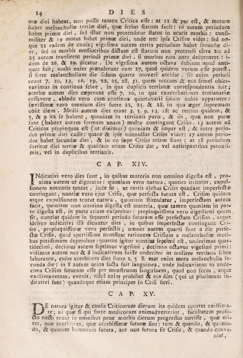 mx diei habeat, non poffit tamen Critica effe: at 12 Sc par efl, & motum habet melancholiae tertiae diei, quae ferius ftatum facit: 16 autem periodum habet primae diei , fed illuc non protenditur ftatus in acutis morbis ; confi- militer & ^9 motus habet primae diei, unde nec ipfa Crifim videt: fed ne¬ que 22 eadem de caufa; vigefima autem tertia periodum habet fecunds di¬ ei , fed in morbis mediocribus di£lum eft flatum non protendi ultra 20: ad 25 autem tranfirent periodi primae diei , fi morbus non ante decerneret : i- dem de 26, & 25. dicatur . De vigefima autem odava dubium apud anti¬ quos fuit; multi enim praetulerunt eam 27, quod quidem verum efie potell, fi forte melancholiam die folum quarta moveri accidat , fic enim periodi erunt 7, 10, ij, i6, 22, 25, 28, 51. quem motum 3c nos femel obfer- vavlmus in continua febre , in qua duplicis tertianae correfpondentia fuit; acerbae autem dies caeperunt effe 7, 10, in qua exacerbationes tertianariae ceffavere , abinde vero cum continua quartanarii folum nobis apparuere; faevifiimae vero omnium dies fuere 22, 25, <5c 28, in qua aeger fupremam obiit diem . Medii autem dies erant 3, 5,5^, 13, 18: ac tertius quidem, & 5, & 9 ita fe habent , quoniam in tertianis puris , Sc iis , quae non purs funt (habent autem formam unam) mult^ contingunt Crifes* 13 autem ad Criticos propinquus efl (ut diximus) quoniam Sc impar efl & inter perio¬ dos primae diei cadit: quare Sc ipfe nonnullas Crifes videt: 17 autem perio¬ dos habet fecundae diei , & in eo faepe Crifes etiam fiunt : at 18 periodum fortitur diei tertias Sc quafdam etiam Crifes dat , vel anticipantibus paroxif- mis, vel in duplicibus tertianis., \: C A P. XIV* ^ TNdicatIvi vero dies funt , in quibus materia non omnino digefla efl: , pro- xima autem ut digeratur: quoniam vero natura, quoties irritatur, expul- fionem nocentis tentat , jinde fit , ut certis diebus Crifes quadam imperfedae contingant, nuntiae vero ejus Crifis, quae perfeiila futura efl . Crifim quidem atque expulfionem tentat natura , quoniam flimulatur , imperfectam autem facit, quoniam non omnino digefla efl: materia, quae tamen quoniam in par» te digefla efl, in parte etiam exfperitur; propinqui (fima vero digefiioni quum fit, nunciat quidem in feqiienti periodo futuram effe perfeClam Crifim , atque idcirco indicativi illi dicuntur dies , in quibus imperfeClae contingunt Cri¬ fes , propinquifiimae vero perfeClis ; omnes autem quarti funt a die perfe- Clae Crifis, quod apertiffime monflrat rationem Crifium a melancholia; moti¬ bus potitfirrmm dependere; quartus igitur nuntius feptimi efl, undecimus quar- tidecimi, decimus autem feptimus vigefimi , decimus oCtavus vigefimi primi: vidimus autem nos Sc 8 indicativum fuilTe undecimi in muliere tertiana febre laborante , cujus acerbiores dies fuere 2, 5 8: erat enim mota melancholia fe¬ cunda die : in 8 autem urina faCla fuit fanguinea, unde judicavimus in unde¬ cima Crifim futuram effe per menflruum fanguinem, quod non fecus , atque exiflimaveram, evenit, nihil enim prohibet Sc eos dies (qui ut plurimum in¬ dicativi funt) quandoque etiam principes in Crifi fieri. C A P. XV. De natura igitur Sc caufis Criticorum dierum ita quidem oportet exiflima- ' rej ad quae fi qui forte medicorum animadverterint , facultatem profe- v na^li erunt in omnibus pene morbis dierum progreffus noviffe , qus mi¬ tes, quae acerbiores, qiix acerbifilmae futurae fint: tum Sc quando, Sc quomo¬ do, & quorum homoriun futura, aut non futura fit Crifis , Sc quando conve¬ niat 3 r