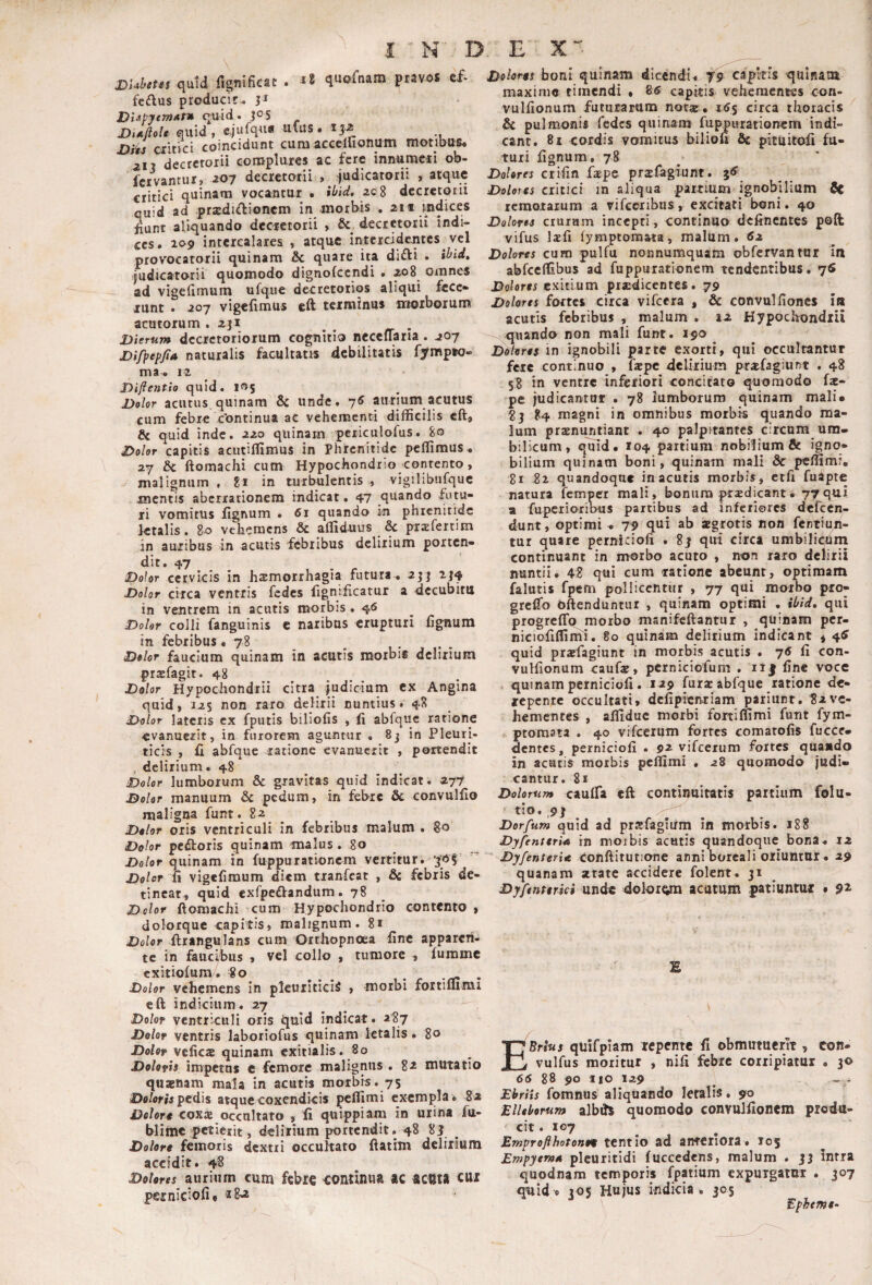 DUhttts quid iJgtiificat . >8 quofnam ftavoa cf- fcdus produci»:., j* DUPytmAt* cjmd. jos DtAjlolt quid, cjufqua ufus. ij-z lyUs ciitici coincidunt cura accclUonum motibus» 211 decretorii complures ac fere innumeri ob- fervantur, aoy decretorii , ^judicatorii , atque critici quinam vocantur • ilfid. ac8 decretorii quid ad pra2di<flioncm in morbis . 211 indices fiunt aliquando decretorii , & decretorii indi¬ ces. 109 intercalares , atque intercidentes vel provocatorii quinam & quare ita difti . judicatorii quomodo dignofccndi • ao8_ omnes ad vigellrauni ufque decretorios aliqui fece» lunt . 207 vigefimus eft terminus moiboium acutorum .231 ^ ^ . Dierum decretoriorum cognitio necellaria. 207 Difpep^A naturalis facultatis debilitatis fympso- ma^ 12 Diftentio quid. 105 Dolor acutus quinam & unde» 7^ aurium acutus cum febre cbntinua ac vehementi difficilis eft, & quid inde, aao quinam pciiculofus. 80 Dolor capitis acutiffimus in phrenitide peffimus» 27 & ftomachi cum Hypochondrio contento, malignum , 81 in turbulentis , vigilibiifquc mentis aberrationem indicat. 47 quando futu¬ ri vomitus fignum • 61 quando phrenitide letalis. 80 vehemens & affid-uus &c pxzfertim in auribus in acutis fdbilbus delirium porten¬ dit. 47 Dolor cervicis in haemorrhagia futura^ 233 234 Dolor circa ventris fedes fignificatur a decubitu in ventrem in acutis morbis. 46 Dolor colli fanguinis e naribus erupturi fignum in febribus .78 Dolor faucium quinam in acutis morbis delirium prafagit. 48 Dolor Hypochondrii citra judicium ex Angina quid, 12$ non raro delirii nuntius» 48 Dolor latens ex fputis biliofis , fi abfquc ratione evanuerit, in furorem aguntur . 8j in Pleuri¬ ticis , fi abfque satione evanuerit , portendit , delirium .48 Dolor lumborum & gravitas quid indicat. 277 Dolor manuum & pedum, in febre & convulfio maligna funt. 82 _ Dolor oris ventriculi in febribus malum . 80 Dolor pcftoris quinam malus. _8o Dolor quinam in fuppurationem vertitur, Dolor fi vigefimum diem tianfcat , &c febris de¬ tineat, quid exfpeftandum. 78 Dolor ftomachi cum Hypochondrio contento , dolorque capitis, malignum. 81 Dolor ftrangulans cum Orthopnoea fine apparen¬ te in faucibus , vel collo , tumore , furamc cxitiolum/. 80 _ Dolor vehemens in pleuriticis , morbi fortiflimi eft indicium. 27 ^ Dolor ventriculi oris quid indicat. 287 Dolor ventris laboriofus quinam letalis • 80 Dolor vcficx quinam exitialis. 80 Doloris impetas c femore malignus . 82 mutatio quxnam mala in acutis morbis. 75 iD«/ofir pedis atque coxendicis peffimi exempla * 8a Dolore coxx occultato , fi quippiam in urina fu- blimc petierit, delirium portendit. 48 8i Dolore femoris dextri occultato ftatim deliiiuna accidit. 4^ Dolores aurium cum febre continua ac acma eux psrniciofi» « Dolores boni quinam dicendi»^ ^9 capitis qulnatii maxime tiinendi • 85 capitis vehementes con- vulfionum futurarum not«. 15$ circa thoracis & pulmonis fedes quinam fuppurationem indi¬ cant. 8i cordis vomitus biliofi Sc picuitofi fu¬ turi fignum, 78 Dolores crifin fape prsfagiunt . Dolores critici in aliqua .partium ignobilium & remotarum a vifcenbus, excitati boni. 40 Dolores crurum incepti, continuo definentes poft vifus Itfi (ymptomata, malum. 62 Dolares cuKi pulfu nonnumquam obfervantur in abfceffibus ad fuppurationem tendentibus. 7® J3olor*; exitium prodicentes. 79 Dolores fortcs circa vifcera , & convulfioncs ia acutis febribus , malum , 12 Hypochondrii quando non mali funt. 190 Dolores in ignobili parte exorti, qui occultantur fete continuo , fope delirium profagiunt . 48 5? in ventre inferiori concitato quomodo fo- pe judicantur . 78 lumborum quinam mali» ?3 84 magni in omnibus morbis quando ma¬ lum pronuptiant . 40 palpitantes circum um¬ bilicum, quid. 104 partium nobilium & igno¬ bilium quinam boni, quinam mali & peffimi. 81 82 quandoque in acutis morbis, etfi fuipte natura femper mali, bonum prodicant. 77qui u fuperioribus partibus ad inferiores defeen- dunt, optimis 79 qui ab ogrotis non fentiup- tur quare perniciofi . 83 qui circa umbilichm continuant in morbo acuto , non raro delirii nuntii. 48 qui cum ratione abeunt, optimam f^alutis fpem pollicentur , 77 qui morbo pro- greffo oftenduntur , quinam optimi . Hfid, qui progreflb morbo manifcftantur , quinam per- niciofiffimi. 80 quinam delirium indicant * 4^ quid praefagiunt in morbis acutis . 75 fi con- vuHionum caufo, perniciofum . ii| fine vocc quinam perniciofi. 129 furo abfque ratione de¬ repente occultati» defipientum pariiint, 82ve¬ hementes , affiduc morbi fortiflimi funt fym- ptorasta . 40 vifeerum fortes comatofis fucce- dentes, perniciofi . 92 vifeerum fortes quando in acutis morbis peffimi . 28 quomodo judi¬ cantur. 81 Dolorum cauffia eft continuitatis partium folu- tlo. 93 Dorfum quid ad prsfagiirm in morbis. j88 Dyfenteriee in moibis acutis quandoque bona* 12 Dyfenterie conftitutione anni boreali Oliuntui. 29 quanam xtate accidere folent. 31 Dyfenterki unde dolorora acatum patiuntur . 9^ £ EBrtus quifpiam icpente fi obmutuerit, con- vulfus moritur , nifi febre coriipiatm . 30 66 88 90 no 129 ^ ~ - Ebriis fomnus aliquando letalis. 90 Elleborum albds quomodo convulfionem produ¬ cit. 107 EmprofthotoKH tcntio ad anteriora. 105 Empyeme pleuritidi fuccedens, malum . 33 intra quodnam temporis fpatium expuigaiur . 307 quid e 305 Hujus indicia. 305 Epheme-