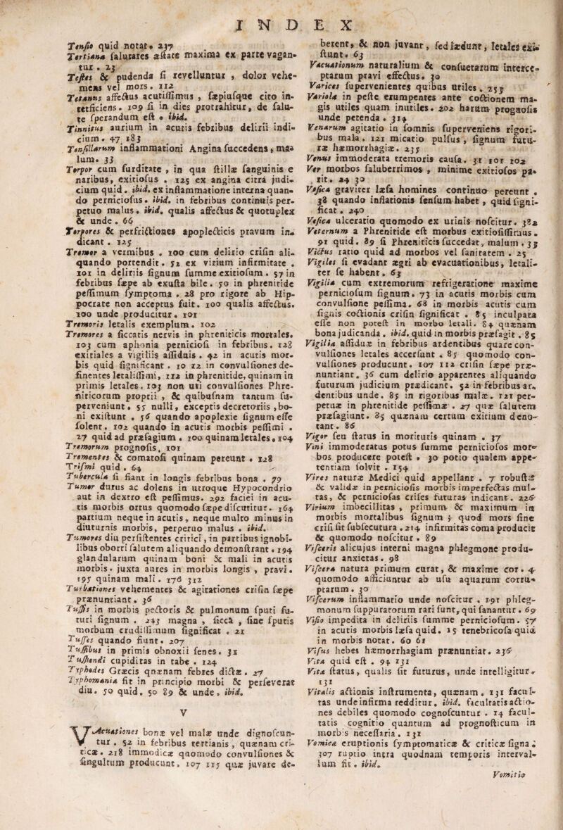Ttnfto quid notat. a|7 TtrtiAM falutaies aftace maxima cx parte vagan* tui. zj Tefits & pudenda fi rcvelluntui , dolor vehe¬ mens vel morst iiz TetAnus afft^^us acutilfimiis , faplufqttc cito in- tctficlcns. 109 fi in dies protrahitur, de falu- te fperandutn el^ • ihid. Tinnitui aurium in acutis febribus delirii indi¬ cium . 47 i8j TinfilUrtim inflammationi Angina fuccedeni» ma* luna. 33 Tirpor cum furditare , in qua ftills fanguinis e naribus, exitiofus . 125 ex angina citra judi¬ cium quid» ihid» ex inflammatione interna quan¬ do perniciofus. ibid, in febribus continuis per¬ petuo malus, ikid, qualis afledus & quotuplex <Se unde. 66 Tirpores & perfrl^lcioaef apople(fiIcis pravum In¬ dicant . 125 Trtmtr a vermibus , 100 cura delirio crifin ali¬ quando portendit. y» ex virium infirmitate , 101 in deliriis fignum fumme exitiofum . 57 in febribus fiepe ab txufta bile. yo in phrenitide pe/IImum fymptoraa . z8 pro rigore ab Hip¬ pocrate non acceptus fuit. loo qualis affedus. 100 unde producitur, loi Tremoris letalis exemplum. loz Tremores a ficcatis nervis in phreniticis mortales, loj cum aphonia pernkiofi in febribus. exitiales a vigiliis afltduis . 42 in acutis mor¬ bis quid fignificant . lO 12 in convulfionesde- fxnentes letalifljmi, 112 in phrenitide, quinam in primis letales, roj non uti convulfiones Phre¬ niticorum proprii , 5c quibufnam tantum fu- perveniunt, yy nulli, exceptis decretoriis , bo¬ ni exiftunt . y6 quando apoplexie fignumelTe folcnt. 102 quando in acutis morbis peflimi . Z7 quid ad pr^fagium . 100 quinam letales, 104 Tremorum prognofis, loi Trementes &c comatofi quinam pereunt . 128 Trifmi quid . 64 Tubercula ft fiant in langis febribus bona • 79 T«w*r durus ac dolens in utroque Hypacondrio aut in dextro eft pelfimus. 292 faciei in acu¬ tis morbis ortus quomodo faepedifeutitur.- 164 partium neque in acutis, neque multo minus in diuturnis morbis, perperuo malus . ibid. Tumores diu perfiflentes critici,in partibus ignobi¬ libus oborti falutem aliquando dcmonftrant. 194 glandularum quinam boni & mali in acutis morbis, juxta aures in morbis longis , pravi, rpy quinam mali. 176 jiz Turbationes vehementes & agitationes crifin faepe pronuntiant, TuJ^s m morbis peftoris & pulmonum fputi fu¬ turi fignum . 24j magna , ficca , fine fputis ^morbum crudilllmum figoificat . 21 Tujfes quando fiunt. 207 Tu^bus in primis obnoxii fenes. ji Tujjtenii cupiditas in tabe . 124 Typhodes Graecis qnonam febres dliflas. 27 JyphomAniA fit in principio morbi & perfeverat diu. yo quid, 5° 89 & unde» ibid. V^cuAtlones bono vel malo unde dignofeun- tur . $2 in febribus tertianisquaenam cri¬ ticae. 218 immodicae quomodo convulfiones Se fingulrum producunt, 107 nj quag juvare de- betent, & non invant, fedliiitat, letales enW liunt. 63 VdcuAtionum naturalium & confucwrum interce¬ ptarum pravi effedus. 30 Ksiriw fu pervenientes quibus Utiles, 25 j VdrioU in peftc erumpentes ante coftionem ma¬ gis utiles quam inutiles. Z02 harum prognofis unde petenda • 311 VenArum agitatio in fomnis fuperverriens rigori¬ bus mala. 121 mlcatio pulfus , fignum futu¬ rae haemorrhagis. 2jy Vems immoderata tremoris caiifa. 31 loi 102 Ver morbos faluberrimos , minime exitiofos pa* lit. 24 30 VtficA graviter laefa homines continuo pereunt • j3 quando inflationis fenfiira habet, quidfignU ificat. 240 VtficA ulceratio quomodo cx urinis nofeitur. 382 Veternum a Phrenitide cft morbus exitiofiflimus- 91 quid. 89 li Phrcniticisfuccedat, malum . 35 Vi^us ratio quid ad morbos vel fanitatem . 25 Vigtles fi evadant aegri ab evacuarionibus, letali¬ ter fe habent. 63 VigiliA cum extremorum refrigeratione maxime pcrnlciofum fignum. 73 in acutis morbis cuiu convulfione pelfima. <58 in morbis acutis cuna fignis coftionis crifin fignificat . 85 inculpata efie non poteft in morbo letali. S4 quaenam bona judicanda , i^/i, quid in morbis praefagit, 8$ VigUU afllduae in febribus ardentibus quare con- vulfioaes letales accerfunt , 8y quomodo con- vulfiones producunt. 107 iia crifin faepe pro¬ nuntiant, 35 cum delirio apparentes aliquando futurum judicium prxdicanc, $2 in febribus ar¬ dentibus unde. 8y in rigoribus malx. 121 per¬ petuae in phrenitide peflimae . 27 quse falutem pr^fagiunc. 8$ quxnaru certum exitium deno¬ tant. 86 Vigor feu flatus in morituris quinam . 37 Vini immoderatus potus fumme perniciofos mor«>- bos producere poteft • 30 potio qualenv appe¬ tentiam folvit ,154 Vires natura Medici quid appellant . 7 robufti^ & valid* inpcrniciofis raorbis imperfe<flas mul¬ tas, & perniciofas ctifes futuras Indicant. 226' Virium imbecillitas , primum- 6c maximum in morbis mortalibus fignum j quod mors fine crifi fit fubfecutura . 214 infirmitas coma producit & quomodo nofeitur . 89 Vtfceris alicujus interni magna phiegmonc produ¬ citur anxietas. 98 VifcerA natura primum curat, & maxime cor. 4 quomodo affleiuntur ab ufu aquarum corru* pEarum.3a Vifcerum inflammatio unde nofeitur . ipt phleg- monum fuppuracorum rari funt^^qui fanantur . 6^ Vifio impedita in deliriis fumme perniciofam. sy in acutis morbis Izfa quid. 15 tcnebrkofa quid in morbis notat. 60 6r Vlfus hebes hsmorrhagiam pranuntiat. 236 VitA quid eft . 94 131 Vitx flatus, qualis fit futurus, unde intcHigltur. VitAlis aflionis inftrumenta, quenam, iji facul¬ tas unde infirma redditur, ibid, facultatis aftib- nes debiles quomodo cognofeuntut . 14 facul¬ tatis cognitio quantum ad prognofticum in morbis neceflaria. 131 Vemiea eruptionis rymptomaticse &■ critica figna i 307 ruptio intra quodnam temporis interval¬ lum fit. ibid» Vomit ie
