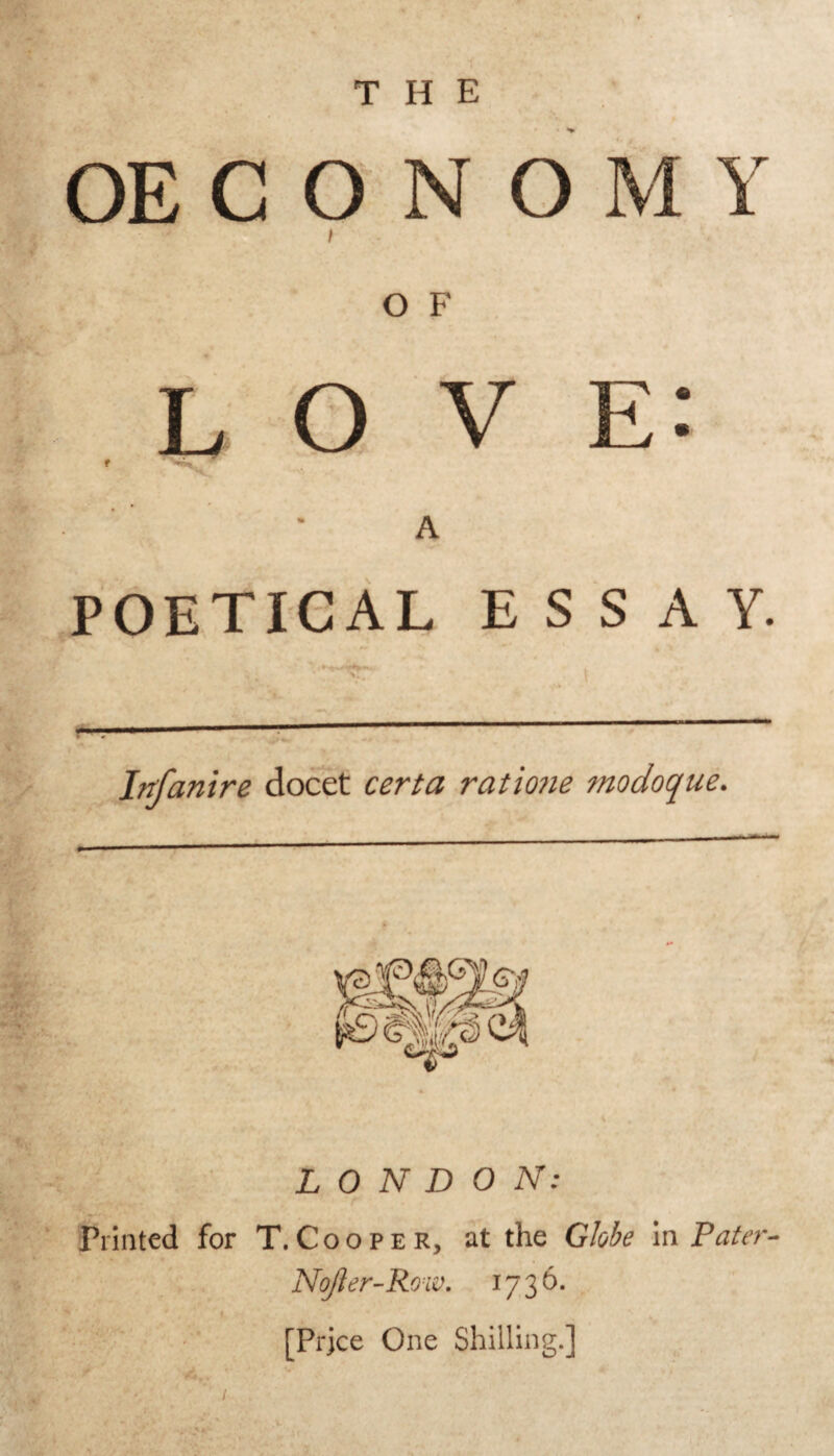 OE C O N O M Y I O F love: f A POETICAL ESSAY. Infanire docet certa ratiojie modoque. LONDON: Printed for T. C o o p e R, at the Globe In Pater- Nojier-Row. 1736. ’ [Price One Shilling.]