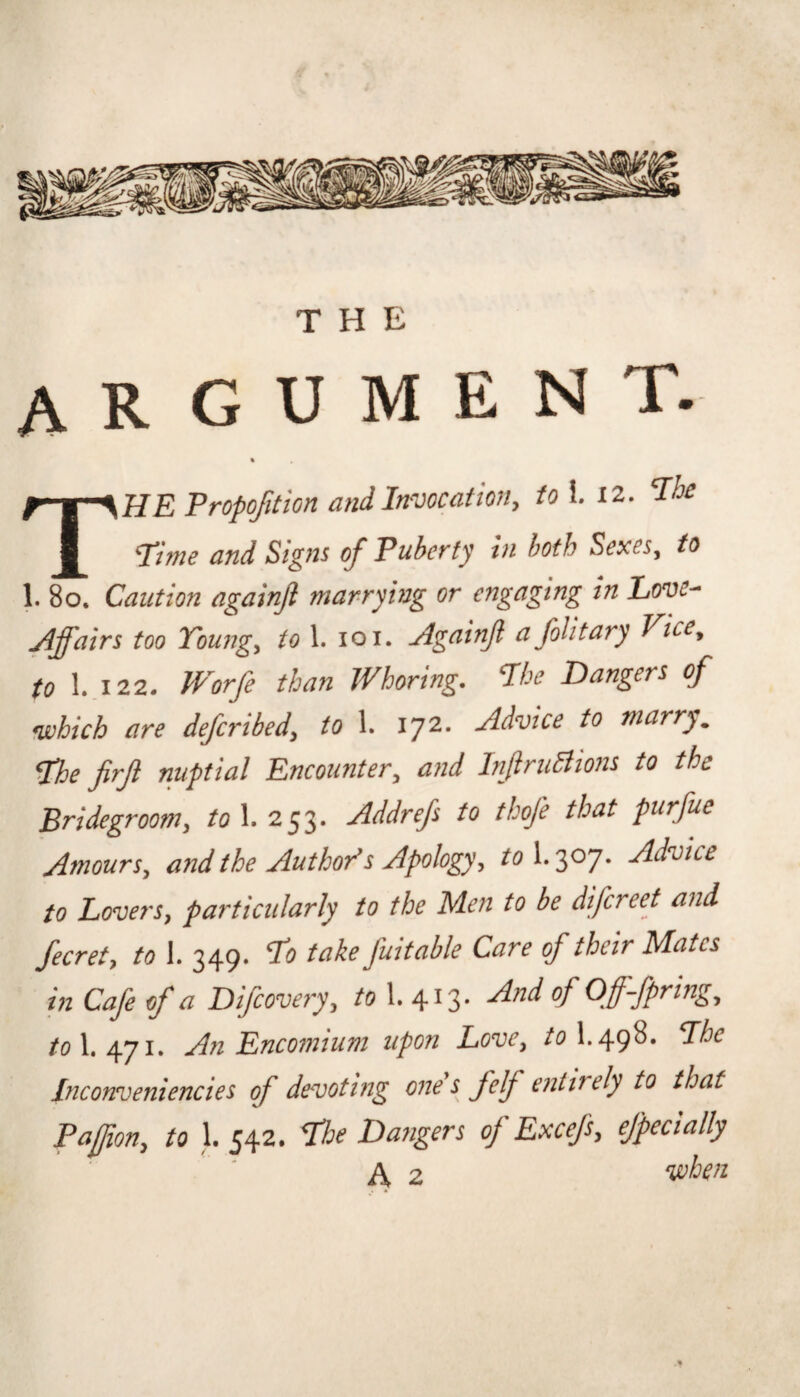 argument. » The Fropofition and Invocatioriy to\. 12, The Time and Signs of Pubcfty In both Sexesy to 1. 80. Caution againfl marrying or engaging in Eove- Affairs too Toungy to 1. 101. Againjl afoUtary Vicey to I..122. JVorfe than Whoring. The Dangers of which are defcribedy to 1. 172. Advice to marry. The firjl nuptial Encountery and InfiruBions to the Bridegroomy to 1. 253. Addrefs to tkofe that purfue AmourSy and the Author's Apology y tol.'^oj. Advice to LoverSy particularly to the Men to be difcreet and fecrety to 1. 349. To take fuitable Care of their Mates in Cafe of a Difcoveryy /o 1. 413* /o 1.471. An Encomium upon LovCy toX.^gi. The Inconveniencies of devoting one s felf entirely to that Pajjiony to 1. 542. The Dangers of ExcefSy ejpecially A 2 ^hen