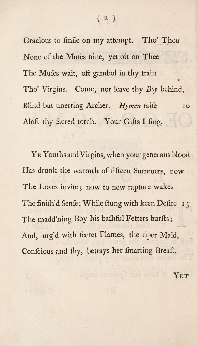 Gracious to fmilc on my attempt. Tho* Thou None of the Mufes nine, yet oft on Thee The Mufes wait, oft gambol in thy train Tho’ Virgins. Come, nor leave thy Boy behind, Blind but unerring Archer. Hymen raife lo Aloft thy facred torch. Your Gifts I ling. YE Youths and Virgins, when your generous blood Has drunk the warmth of fifteen Summers, now The Loves invite; now to new rapture wakes The finilh'd Senfe: While Hung with keen Defire 15 The madd’ning Boy his balhful Fetters burfts; And, urg’d with fecret Flames, the riper Maid, Confcious and fliy, betrays her fmarting Bread:. Yet