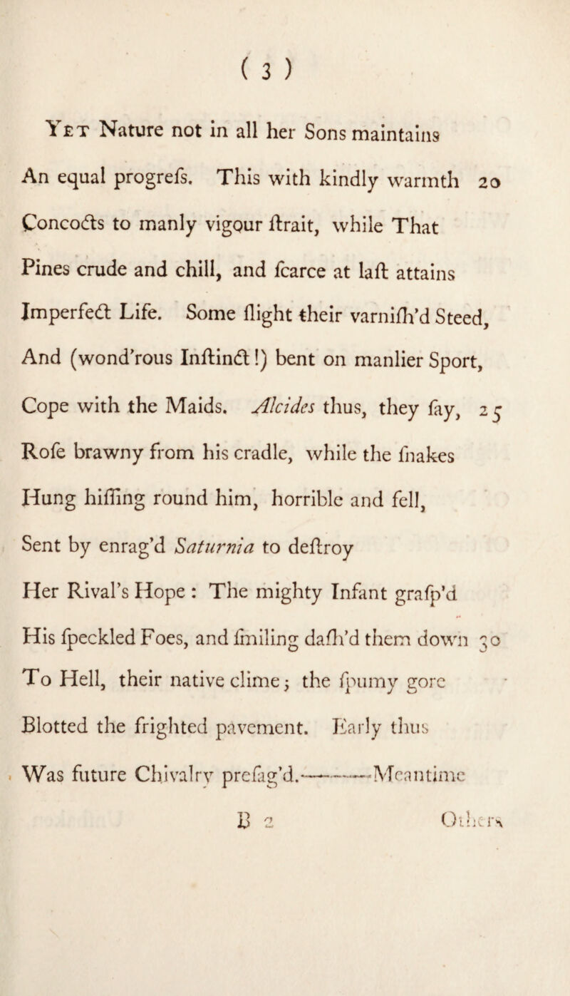 An equal progrefs. This with kindly warmth 20 Concodls to manly vigour jftrait, while That Pines crude and chill, and fcarce at laft attains Imperfed Life. Some flight their varniflVd Steed, And (wondVous Inflinft!) bent on manlier Sport, Cope with the Maids. Alcides thus, they fay, 2 5 Rofe brawny from his cradle, while the fnakes Hung hilling round him’ horrible and fell, Sent by enrag’d Saturnia to deflroy Her Rival’s Hope : The mighty Infant grafp’d His Ipeckled Foes, and Imlling daflfd them down 30 To Hell, their native clime 5 the fpumy gore Blotted the frighted pavement. Early thus . Was future Chivalrv prefag’d.——-Meantime