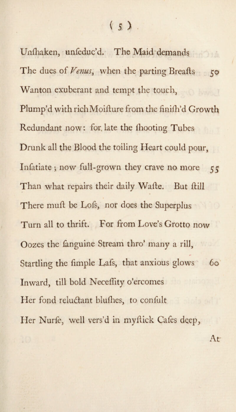 Unfhaken, unfeduc’d. The Maid’demands The dues of Venus, when the parting Breafts 50 Wanton exuberant and tempt the touch, Plump’d with richMolfture from the finiflf d Growth Redundant now; for.late the fliooting Tubes Drunk all the Blood the toiling Heart could pour, Infatiate ; now full-grown they crave no more 55 Than what repairs their daily Wafte. But ftlll There mull be Lofs, nor does the Superplus Turn all to thrift. For from Love’s Grotto now Oozes the fanguine Strearri thro* many a rill. Startling the fimple Lafs, that anxious glows ‘ 60 Inward, till bold Neceffity o’ercomes Her fond reludlant blulhes, to confult Her Nurfe, well vers’d in mydick Cafes deep. At