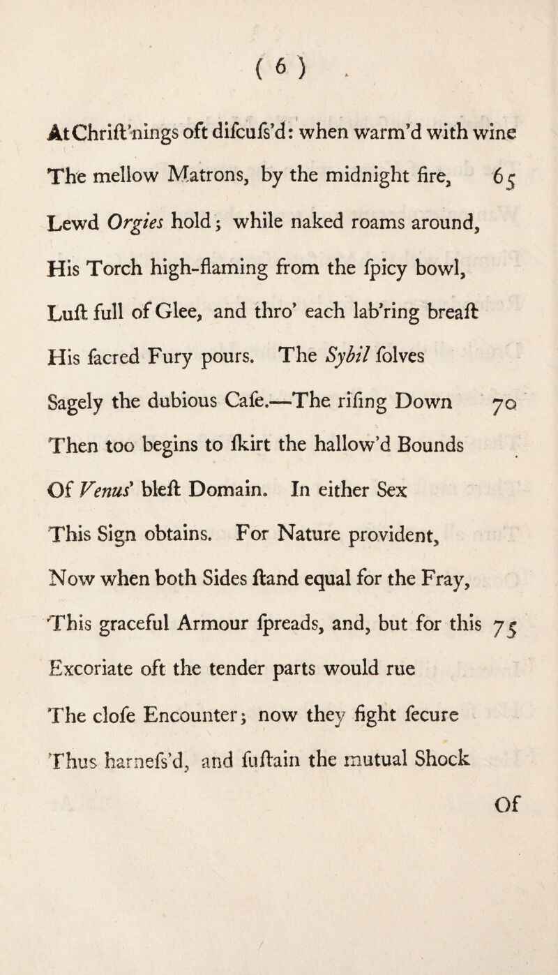 AtChrift’nings oft difcufs’d: when warm’d with wine [ ' The mellow Matrons, by the midnight fire, 65 Lewd Orgies hold; while naked roams around. His Torch high-flaming from the fpicy bowl, Lufl full of Glee, and thro’ each lab’ring breaft His facred Fury pours. The Sybil folves Sagely the dubious Cafe.—The rifing Dowm 70 Then too begins to fkirt the hallow’d Bounds Of Venui bkft Domain. In either Sex This Sign obtains. For Nature provident. Now when both Sides ftand equal for the Fray, This graceful Armour Ipreads, and, but for this 75 Excoriate oft the tender parts would rue The clofe Encounter; now they fight fecure Thus harnefs’d, and fuftain the mutual Shock