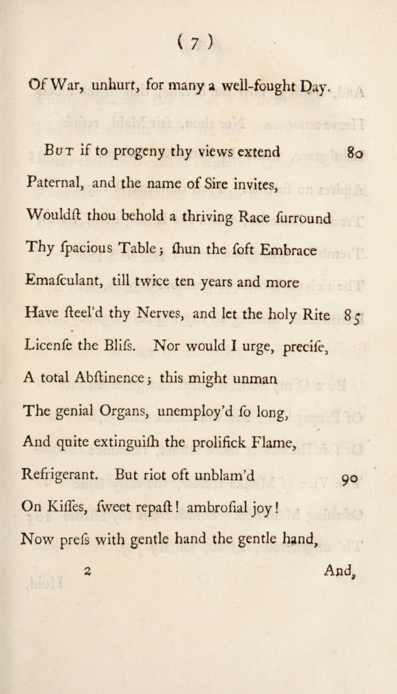 Of War, unhurt, for many a well-fought Pay, , t But if to progeny thy views extend 8o Paternal, and the name of Sire invites, Wouldft thou behold a thriving Race furround Thy fpacious Table; ihun the foft Embrace Emafculant, till twice ten years and more Have fteel’d thy Nerves, and let the holy Rite 8 Licenfe the Blifs. Nor would I urge, precife, A total Abftinence; this might unman The genial Organs, unemployed fo long. And quite extinguilh the prolifick Flame, Refrigerant. But riot oft unblam’d 90 On Kiffes, fweet repaft! ambrofial joy! Now prefs with gentle hand the gentle hand. And, 2