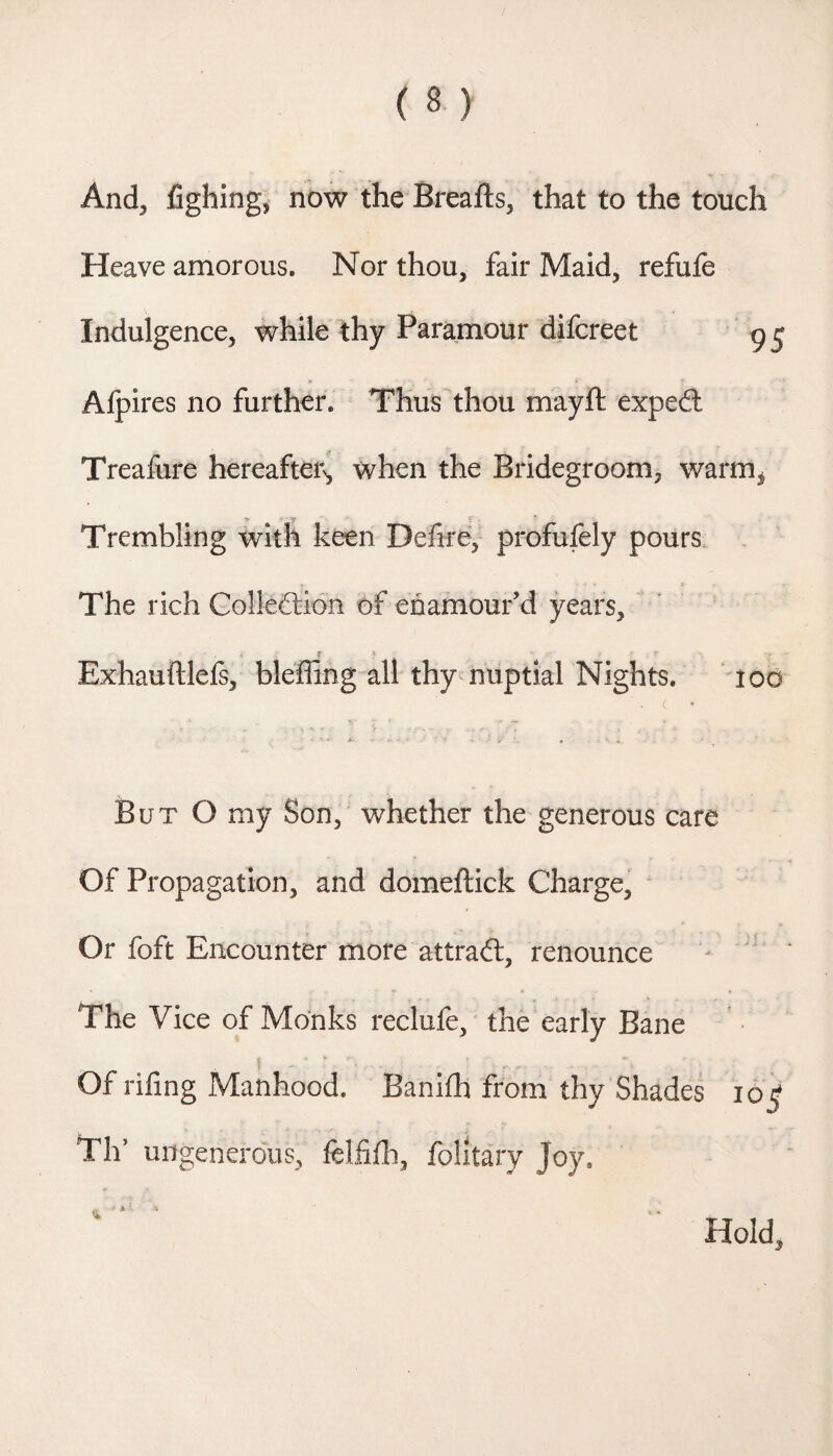 And, fighing, now the Breafts, that to the touch Heave amorous. Nor thou, fair Maid, refufe Indulgence, while thy Paramour difcreet 95 Afpires no further. Thus^thou mayft expedl Treafure hereafter^ when the Bridegroom, warm^ Trembling with keen Defire, profulely pours The rich Colleflidn of enamour’d years, Exhauftlefs, bleffing all thy nuptial Nights. ‘ lod . ( — » But O my Son, whether the generous care Of Propagation, and domeftick Charge, Or foft Encounter more attradl, renounce The Vice of Monks reclufe, the early Bane Of rifing Manhood. Banifh from thy Shades 16^ Tlf ungenerous, felfifh, folitary Joy. Hold,