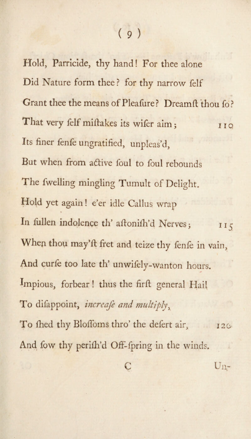 Hold, Parricide, thy hand! For thee alone Did Nature form thee ? for thy narrow felf Grant thee the means of Pleafure ? Dreamfl: thou fo ? That very felf miftakes its wifer aim; no Its finer fenfe ungratified, unpleas'd. But when from aftive foul to foul rebounds The fwelling mingling Tumult of Delight. Hold yet again 1 e'er idle Callus wrap In fullen indolence th' aftonifh'd Nerves 3 11 ^ When thou may'ft fret and teize thy fenfe in vain. And curie too late th unwilely-wanton hours. Impious, forbear! thus the firft general Hail To difappoint, increafe and multiply^ To fhed thy Bloffoms thro' the defert air. And fow thy perijfh'd Off-lpring in the winds. I2(>