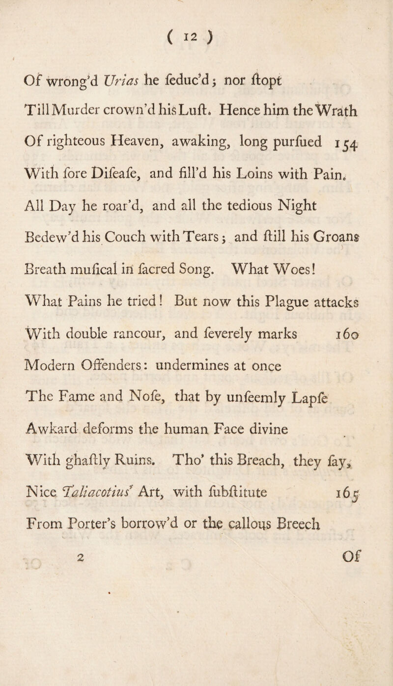 Of wrong’d Urias he feduc’d ^ nor ftopt Till Murder crown’d hisLuft* Hence him the Wr^th Of righteous Heaven, awaking, long purfued 154 With fore Difeafe, and fill’d his Loins with Pain. All Day he roar’d, and all the tedious Night Bedew’d his Couch wdth Tears; and ftill his Groans Breath mufical in facred Song. What Woes! What Pains he tried! But now this Plague attacks With double rancour, and feverely marks i6a Modern Offenders: undermines at once The Fame and Nofe, that by unfeemly Lapfe Awkard deforms the human Face divine With ghafily Ruins. Tho’ this Breach, they fay3' Taliacotius^ Axt^ with fubftitute 165 From Porter’s borrow’d or the callous Breech