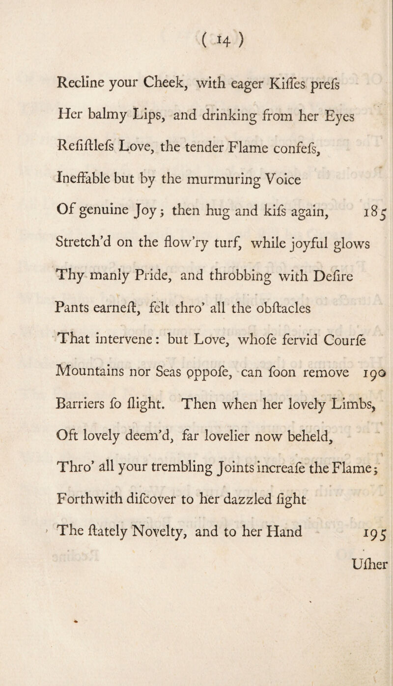 Recline your Cheek, with eager KilTes prefs Her balmy Lips, and drinking from her Eyes Refiftlefs Love, the tender Flame confefs. Ineffable but by the murmuring Voice Of genuine Joy; then hug and kifs again, 185 Stretch'd on the flow ry turf, while joyful glows Thy manly Pride, and throbbing with Defire Pants earneft, felt thro’ all the obftacles That intervene: but Love, whofe fervid Courle Mountains nor Seas pppofe, can foon remove igo Barriers fo flight. Then when her lovely Limbs, Oft lovely deem’d, far lovelier now beheld. Thro’ all your trembling Joints increafe the Flame; Forthwith difcover to her dazzled fight > The ftately Novelty, and to her Hand 195 Uflier