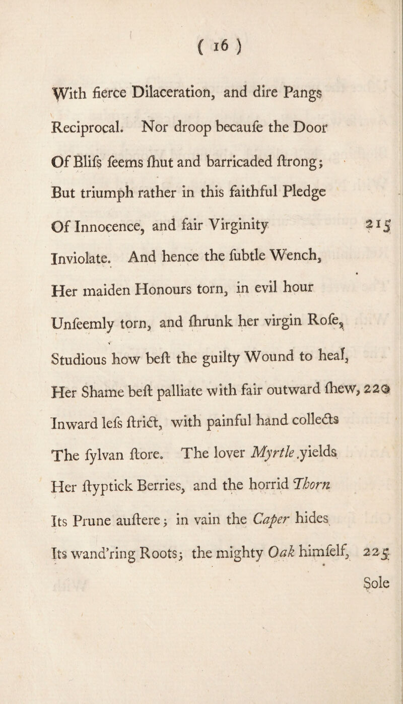 y/ith fierce Dilaceration, and dire Pangs Reciprocal. Nor droop becaufe the Door Of Blifs feems fhut and barricaded ftrong; But triumph rather in this faithful Pledge Of Innocence, and fair Virginity Z15 Inviolate, And hence the fubtle Wench, Her maiden Honours torn, in evil hour Unfeemly torn, and ftirunk her virgin Rofe, V Studious how bell the guilty Wound to heal, Her Shame bell palliate with fair outward Ihew, 22® Inward lefs ftridl, with painful hand colleds The fylvan llore. The lover Myrtle .yields Her llyptick Berries, and the horrid Thorn Its Prune aullere; in vain the Caper hides Its wand’ring Rootsj the mighty Oak himfelf, 225 Sole