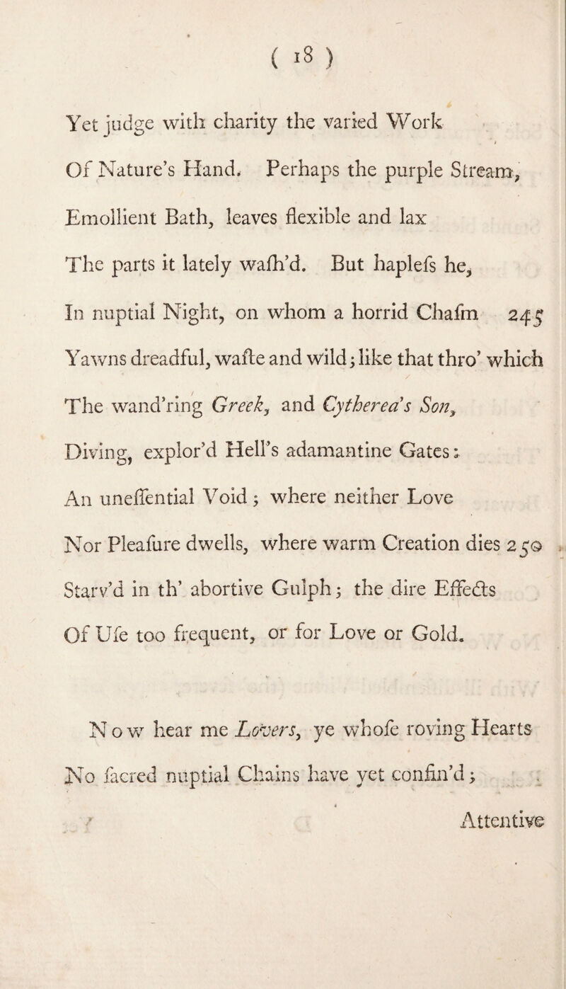 Yet judge with charity the varied Work Of Nature’s Hand. Perhaps the purple Stream^ Emollient Bath, leaves flexible and lax The parts it lately wafli’d. But haplefs he^ In nuptial Night, on whom a horrid Chafm 245 Yawns dreadful, wafte and wild; like that thro’ which / The wand’ring Greeks and Cytherea's Son^ Diving, explor’d Hell’s adamantine Gates; An uneffential Void ; where neither Love Nor Pleafure dwells, where warm Creation dies 25© Starv’d in th’ abortive Gulph ^ the dire EfFeds Of Ufe too frequent, or for Love or Gold. Now hear me Lo^jers^ ye whofe roving Hearts No facred nuptial Chains have yet confin’d; _ Attentive