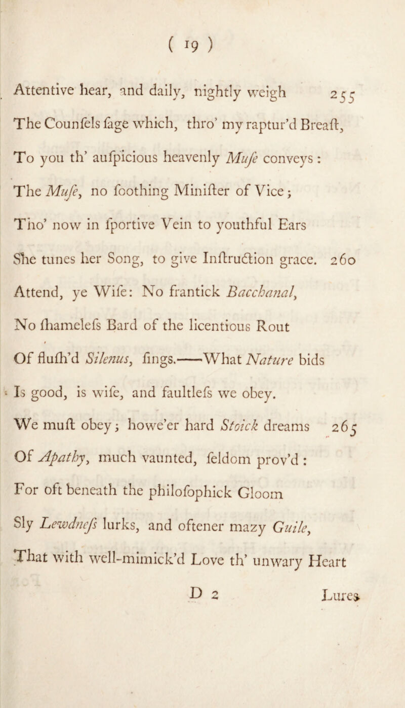 Attentive hear, and daily, nightly weigh 255 The Counfels fage which, thro’ my raptur’d Breaft, To you th’ aufpicious heavenly Mufe conveys : The Miife^ no foothing Minifter of Vice; Tho’ now in fportive Vein to youthful Ears She tunes her Song, to give Inftrudlion grace. 260 Attend, ye Wife: No frantick Bacchanal^ No diamelefs Bard of the licentious Rout Of flufh’d Sile?2us^ fings.-What Nature bids Is good, is wife, and faultlefs we obey. We muft obey^ howe’er hard Stoick dreams 26c t* ^ Of Apathy, much vaunted, feldom prov’d : For oft beneath the philofophick Gloom Sly Lewdncfs lurks, and oftener mazy Gtiile, That with well-mimick’d Love th’ unwary Heart P 2 Lures