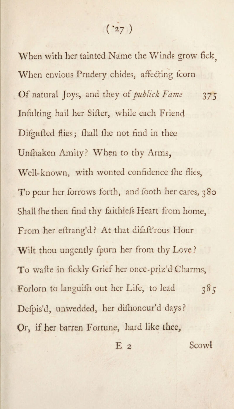 When with her tainted Name the Winds grow fick^ When envious Prudery chides, affsdting fcorn Of natural Joys, and they oipublick Fnine 375 Infulting hail her Sifter, while each Friend Difgufted flics; (hall flie not find in thee Unfliaken Amity? When to thy Arms, Welkknown, wdth wonted confidence flie flies, To pour her forrows forth, and footh her cares, 380 Shall (lie then find thy faithlefs Heart from home. From her eftrang’d? At that difaffrous Flour Wilt thou ungently fpurn her from thy Love ? To w^afte in fickly Grief her once-prjz’d Charms, Forlorn to languifli out her Life, to lead Defpis d, unwedded, her diflionour'd days ? Or, if her barren Fortune, hard like thee, E 2 Scowl