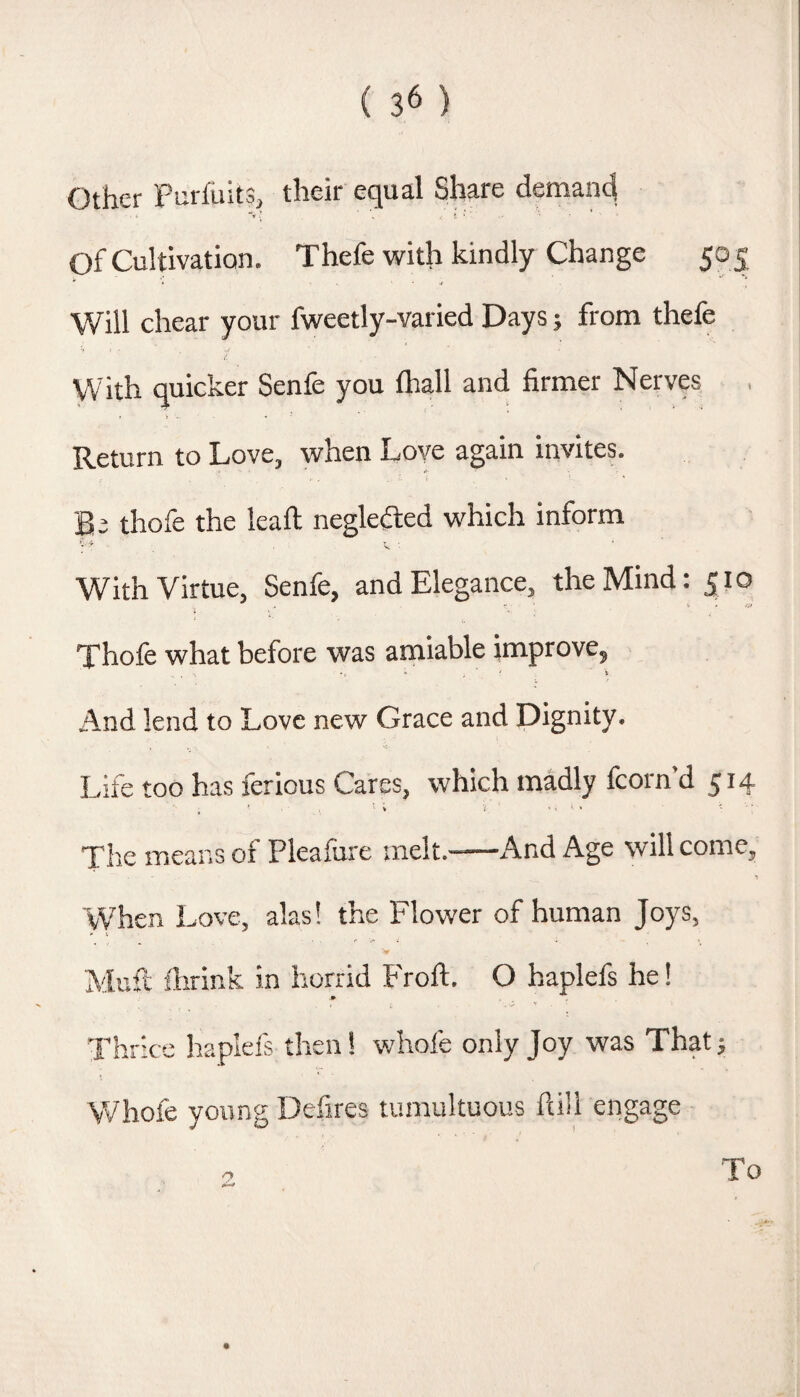 Other Purfiiits, their equal Share demand of Cultivation. Thefe with kindly Change 50 5 Will chear your fweetly-varied Days; from thefe With quicker Senfe you lhall and firmer Nerves Return to Love, when Love again invites. Be thofe the leaft neglected which inform With Virtue, Senfe, and Elegance, the Mind: 510 Thofe what before was amiable improve, And lend to Love new Grace and Dignity. Life too has ferious Cares, which madly fcorn’d 514 * • V ; • . - 4 ' ■ Tire means of Pleafure melt.-And Age will come. When Love, alas! the Flower of human Joys, 'w Muft fiirink in horrid f'roft. O haplefs he! -P Thrice haplefs then! whofe only Joy was That; Whofe young Defires tumultuous ftill engage To
