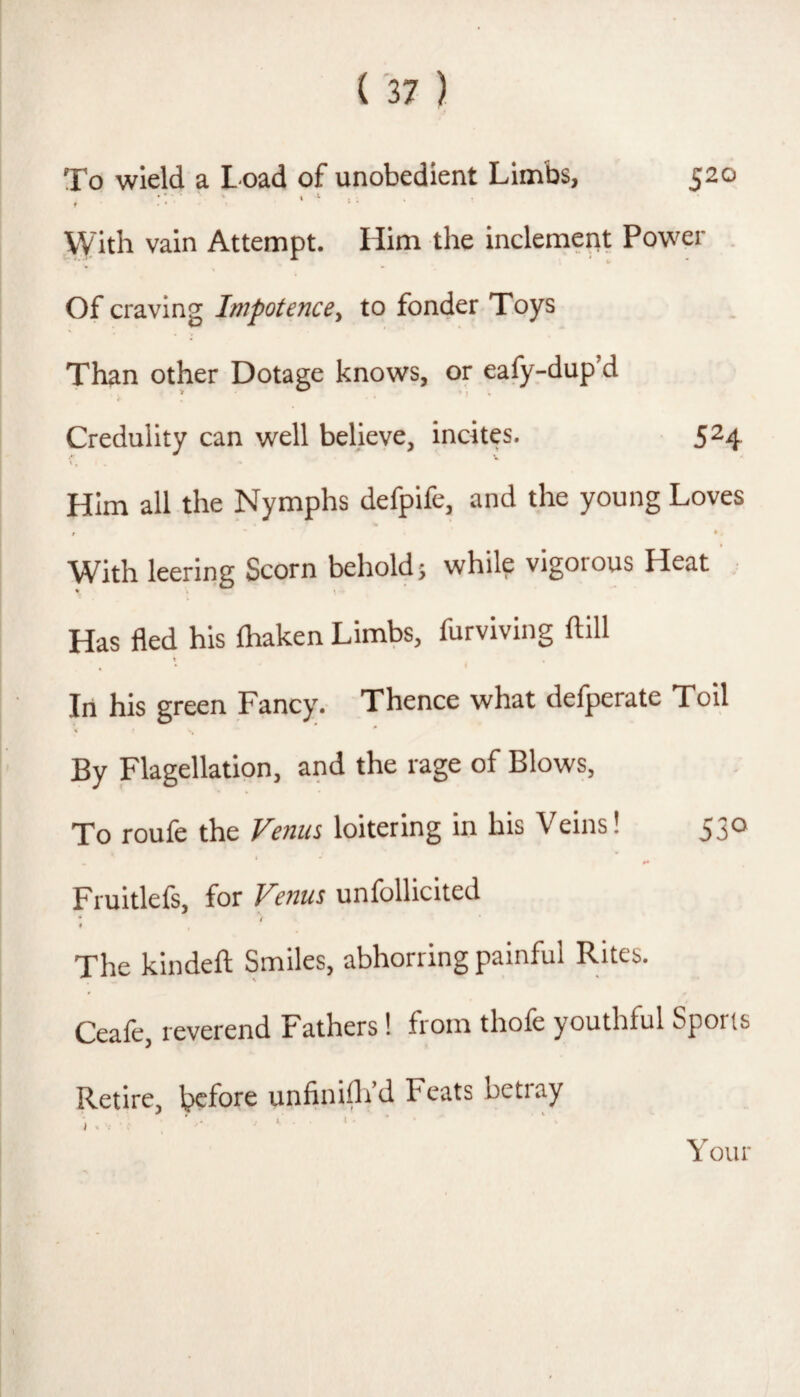 520 To wield a Load of unobedient Limbs, ' » I . f • * jyith vain Attempt. Him the inclement Power . Of craving Impotence, to fonder Toys Than other Dotage knows, or eafy-dup’d Credulity can well believe, incites. 524, Him all the Nymphs defpife, and the young Loves % r ♦ - With leering Scorn behold} while vigorous Heat , * \ Has fled his ftiaken Limbs, furviving ftill In his green Fancy. Thence what defperate Toil By Flagellation, and the rage of Blows, To roufe the Venus loitering in his Veins! 530 I Fruitlefs, for Venus unfollicited » The kindeft Smiles, abhorring painful Rites. Ceafe, reverend Fathers 1 from thofe youthful Sports Retire, before unfinifli’d Feats betray Your