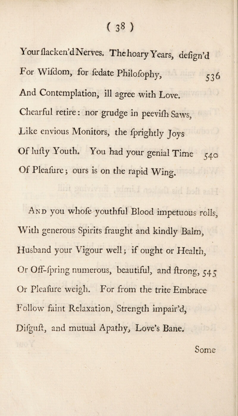 Yourflacken’dNerves. The hoary Years, defign’d P'or Wifdotn, for fedate Philofophy, ^36 And Contemplation, ill agree with Love. Chearful retire: nor grudge in peevilh Saws, Like envious Monitors, the tprightly Joys Of Iu% Youth. You had your genial Time i^4o Of Pleafure; ours is on the rapid Wing. And you whofe youthful Blood impetuous rolls. With generous Spirits fraught and kindly Balm, Husband your Vigour well; if ought or Health, Or Off-lpring numerous, beautiful, and ftrong, 54 r Or Pleafure weigh. For from the trite Embrace Follow faint Relaxation, Strength impair’d, Difguft, and mutual Apathy, Love’s Bane. Some