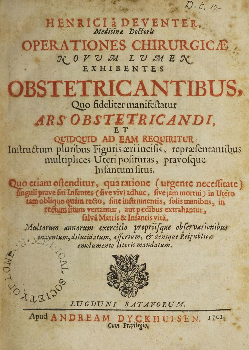 dis TUNE eo iu Ps E te Z7 /2. bh. d tanc even , Hi jum —. 2Medicina Docorá OPERATIONES CHIRURGICA ; 9S,0FUM LUUMEX, EXHIBENTES OBSTETRICANTIBUS, . Quo fideliter manifcftatur af ARS OBSTETRICANDI, Li QUIDQUID m EAM REQUIRITUR : Toftrudtum pluribus Figuriseriincifis, reprzfentantibus multuplices Uteri pofituras, pravofque Infantum fitus. Quo etiam oftenditur, quaratione (urgente neceff tate ) 5 | » prave fiti Infantes (five viviadhuc, five jim mortui ) in Utero -—- 4amobliquo te&o, fine inftrumentis, folis manibus, in «S rectum fitum vertantur , aut pedibus extrahantur ; : - . falvá Matris & Infantis vitá, Multorum amorum. exercitio proprii(que ob[ervationibus à inventum, dilucidatum, a[fertum, C denique Reipublice —— tr : emolumento literis mandatum. . LIUGDUNI BATAVORU M. OR EE € €—À MERDREAM DYCKHUISEN. 7h * | €um Priyileoio, ell
