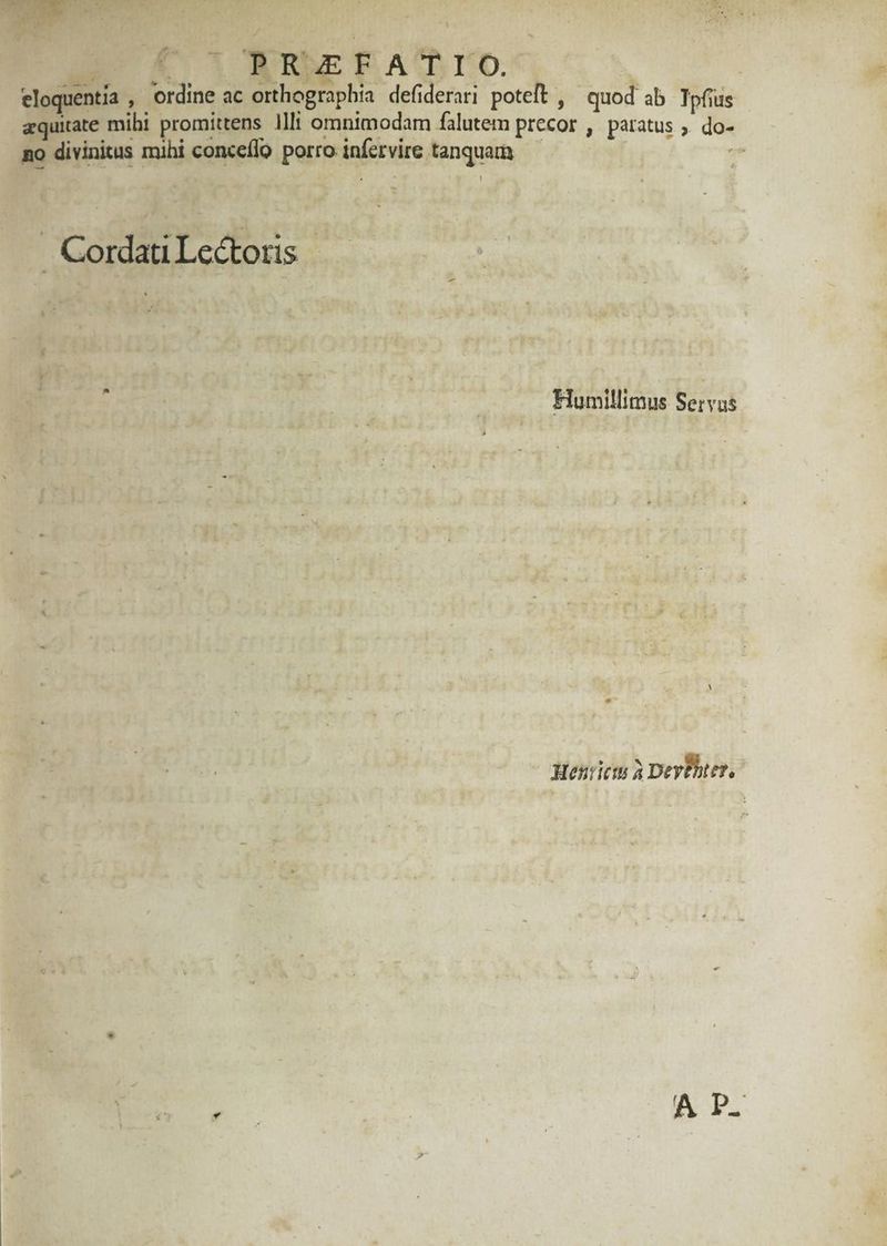 JAM D PRAEFATIO. eloquentia , ordine ac orthographia defiderari poteft , ^ quod ab. Tpfius aquiate mihi promittens Ilt omnimodam falutem precor , paratus Ec no divinitus mihi conceflo porro infetvire tanquam — )tÀ . Cordati Le&totis Humillimus Servus Henrietu à Devbhtes, 5, | A D.