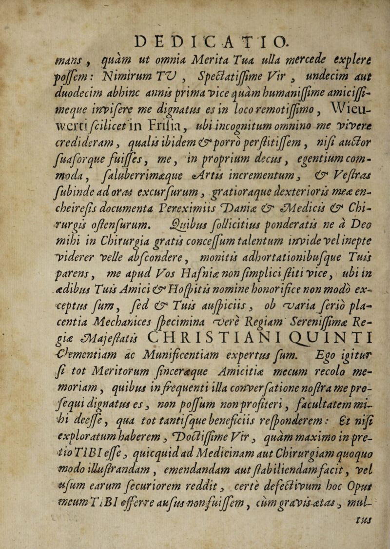 DEDICATIO. mans , quam ut omnia Merita Tua ulla mtrcede explere fojfem: Nimirum TV , SpeClatijfime Vir > undecim aut duodecim abhinc annis prima vice quam humanijfime amicijfi- meque invifere me dignatus es in locoremotijfimo, Wieu- wertl fcilicet in Frilia, ubi incognitum omnino me vivere credideram * qualis ibidem & porro perfiitijfem y nifi auClor fuaforque fuijfes, mey in proprium decus y egentium com¬ moda y faluberrimaque aArtis incrementum > & Veftras fubinde adoras excurfurum > gratioraque dexterioris mea en- cheirefis documenta Fereximiis rDania & CMedicis & Chi- burgis ojlenfurum. Quibus follicitius ponderatis ne d Deo mihi in Chirurgia gratis concejfum talentum invide vel inepte viderer velle abfcondere, monitis adhortationibufque Tuis parens, me apud Vos Hafnia non fimplici(liti vice} ubi in adibus Tuis Amici & Hofiitis nomine honorifice non modo ex~ ceptus fum, fed & Tuis aufyiciis y ob nraria ferio pia- centia Mechanices fiecimina njere Regiam Serenijfima Re¬ gia CMajefiatis CHRISTIANI QJJ I N T I Clementiam ac Munificentiam expertus fum. Ego igitur fi tot Meritorum finceraque Amicitia mecum recolo me¬ moriam , quibus in fiequenti illa conVerfatione nofira me pro- fe qui dignatus es s non pojfum non profiteri y facultatem mL hi deejfe, qua tot tantifque beneficiis refionderem .• St nifi exploratum haberem > cDooliffimeVir ^ quam maximo in pre- iioTIEI e/fe> quicquidad Medicinam aut Chirurgiam quoquo modo illufirandam , emendandam autfiabiliendam facit, Vel wfum earum fecuriorem reddit, certe defe Clivum hoc Opus meum TiBI ejferre aufus nonfuijfem} cum gravis at as ^ muL