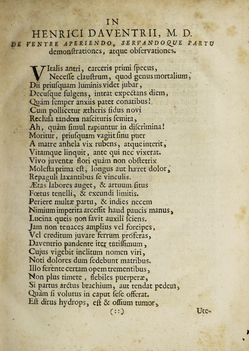 HENRICI DAVENTRII, M. D. VE VENTRE .APERIENDO, SERVANDO QJJ E EA RTV demonftraciones, atque obfervationes. Vitalis antri, carceris primi fpecus, Neceflfe clauftrum, quod genus mortalium, Dii priufquam luminis videt jubar, Decufque fulgens, intrat expedans diem, Quam femper anxiis patet conatibus!. Cum pollicetur aetheris fidus novi Rcclufa tandem nafcituris femita. Ah, quam fimul rapiuntur in diicrimina! Moritur, priufquam vagiitfinu puer A matre anhela vix rubens, atque interit. Vitamque linquit, ante qui nec vixerat. Vivo juventae flori quam non obftetrix Molefta prima eft, longus aut haeret dolor. Repaguli laxantibus fe vinculis. JEtas labores auget, & artuum fitus Foetus tenelli, & exeundi limitis. Periere multa? partu, & indies necem Nimium imperita arceflit haud paucis manus, Lucina queis non favit auxili fciens. Jam non tenaces amplius vel forcipes, Vel creditum juvare ferrum proferas, Daventrio pandente ite? tutiflimum, Cujus vigebit inclitum nomen viri, Noti dolores dum fedebunt matribus* Illo ferente certam opem trementibus, Non plus timete , flebiles puerpera?, Si partus ardus brachium, aut tendat pedem. Quam fi volutus in caput fefe offerat. Eft dirus hydrops, eft & offium tumor*