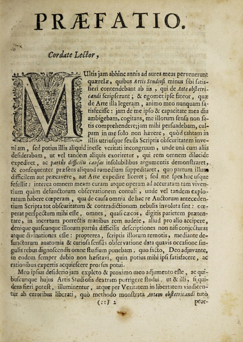 PRAEFATIO. Cordate Lelior, Ultis jam abhinc annis aci aures meas pervenerunt qua^rel*, quibus A rtis Studiofi minus fibifatis- fieri contendebant ab iis , qui de Atteobfteni¬ candi fcripferunt; & egometipfe fateor, quas de Arte illa legeram , animo meo nunquam fa* tisfecifle: jam de me ipfo & capacitate mea diu ambigebam, cogitans, me illorum fenfa non fa« tis comprehenderejjam mihi perfuadebam, cul¬ pam inmefolo non haerere, quod cantam in illis utriufque fexus Scriptis obfcuritatem inve¬ ni am , fed potius illis aliquid inelle veritati incongruum , unde una cum aliis deliderabam, ut vel tandem aliquis exoriretur , qui rem omnem dilucide expediret, ac partus difficilis caufas infolubilibus argumentis demon liraret, & confequenter praeiens aliquod remedium fuppeditaret, quo partum illum difficilem aut pr^cavere, aut Arte expedire liceret; fed me fpeshucufque fefellit .* interea omnem meam curam atque operam ad accuratam tam viven¬ tium quam defun&orum obfervationem contuli , unde vel tandem explo¬ ratum habere coeperam , qua de caufa omnia de hac re Audlorum anteceden¬ tium Scripta tot obfcuritatum <3c contradidtionum nebulis involuta fint: coe¬ perat perfpectum mihi ede, omnes , quali c^cos, digitis parietem praeten¬ tare, in incertum porre&is manibus rem audere, aliud pro alio accipere, deniquequafcunqueillorumpnrtus difficilis deferiptiones non niliconjedhiras atque divinationes elle : propterea, feriptis illorum remotis, mediante de¬ functorum anatomia & curiofafenfus obfervatione data quavis occalione lin¬ gulis rebus dignofeendis omne (ludium ponebam , quo facio, Deo adjuvante, in eodem femper dubio non haelitavi, quin potius mihi ipli fatisfacere, ac rationibus expertis acquiefcere prorfus potui. Meo ipllus deliderio jam expleto & proximo meo adjumento efle , ac qui- bufeunque hujus Artis Studiofis dextram porrigere fludui, ut & illi, liqui- dem fieri poteft, illuminentur , atque per Veritatem in libertatem vindicen¬ tur ab erroribus liberati, quo methodo raonflrata Artem olffietricandi tuto (;:f i t' ■