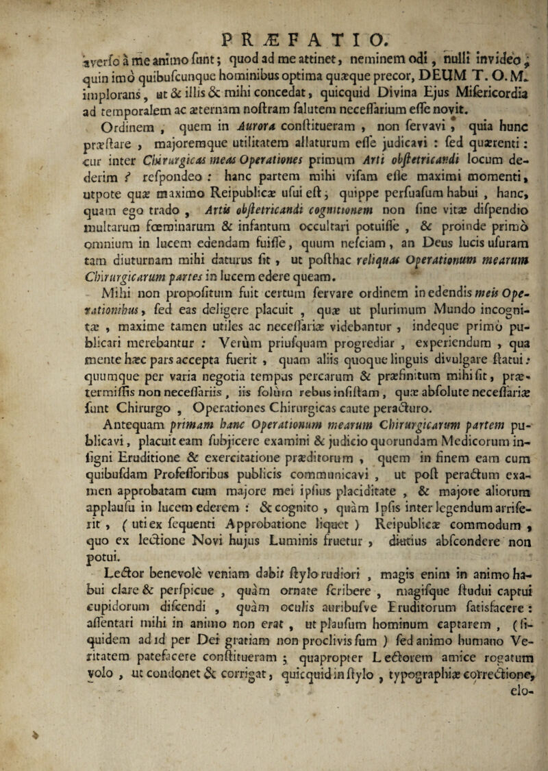 'averfo a me animo funt; quod ad me attinet, neminem odi, nulli invideo ^ quin imo quibufcunque hominibus optima quaque precor, DEUM T. O. implorans, ut & illis & mihi concedat, quicquid Divina Ejus Mifericordia ad temporalem ac asternam noftram falutem necefTarium efle novit. Ordinem , quem in Aurora conftitueram , non fervavi » quia hunc prasftare , majoremque utilitatem allaturum efle judicavi : fed quasrenti: .cur inter Cmurgicas meas Operationes primum Arti obfletricandi locum de¬ derim i refpondeo : hanc partem mihi vifam efle maximi momenti, utpote quas maximo Reipublicas ufuieftj quippe perfuafum habui , hanc, quam ego trado , Artis obfletricandi cognitionem non flne vitae difpendio multarum foeminarum & infantum occultari potuifle , 8c proinde primo omnium in lucem edendam fuiffe, quum nefciam, an Deus lucis ufuram tam diuturnam mihi daturus flt , ut pofthac reliquas Operationum mearum Chirurgicarum partes in lucem edere queam. Mihi non propofitum fuit certum fervare ordinem in edendis meis Ope» rationibus > fed eas deligere placuit , quas ut plurimum Mundo incogni¬ tas , maxime tamen utiles ac neceflaria? videbantur , indeque primo pu¬ blicari merebantur ; Verum priufquam progrediar , experiendum , qua mente hxc pars accepta fuerit , quam aliis quoque linguis divulgare flatui .* quumque per varia negotia tempus percarum & prashnitum mihiflt, pras* termiflis non neceflariis , iis folurn rebus infiflam , quas abfolute neceflarias funt Chirurgo , Operationes Chirurgicas caute peracturo. Antequam primam hanc Operationum mearum Cbirurgicanrm partem pu¬ blicavi , placuit eam fubjicere examini & judicio quorundam Medicorum in— ligni Eruditione & exercitatione praeditorum , quem in finem eam cum quibufdam Profefloribus publicis communicavi , ut poft peractum exa¬ men approbatam cum majore mei ipfius placiditate , & majore aliorum applaufu in lucem eder em : «Sc cognito , quam Ipfis inter legendum arrife- lit , ( uti ex fequenti Approbatione liquet ) Reipublicas commodum , quo ex lectione Novi hujus Luminis fluetur , durtius abfcondere non potui. Le(5tor benevole veniam dabif ftylo rudiori , magis enim in animo ha¬ bui clare & perfpicue , quam ornate fcribere , magifque ftudui captui cupidorum difcendi , quam oculis auribufve Eruditorum fatisfacere: aflentari mihi in animo non erat , utplaufum hominum captarem , (!i- quidem adid per Dei gratiam non proclivis fum ) fed animo humano Ve¬ ritatem patefacere conftitueram ; quapropter Lectorem amice rogatum volo , ut condonet & corrigat, quicquid in ftylo , typographice correctione, elo-