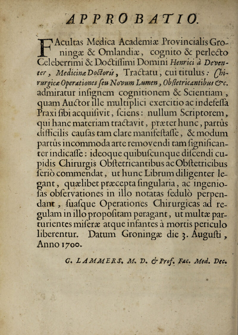 i V APPROBATIO. FAcultas Medica Academiae Provincialis Gro- ningae & Omlandiae, cognito & perlecto Celeberrimi & Dodtiffimi Domini Henrici d Deven- ter , Medicina DoStoru, Tradtatu, Cui titulus: Chi¬ rurgica Operationes feu Novum Lumen, Ob defricantibus&c. admiratur inlignem cognitionem & Scientiam , quam Au<ftor ille multiplici exercitio ac indefefla Praxi Tibi acquifivit, fciens: nullum Scriptorem, qui hanc materiam tra<ftavit, praeter hunc, partus difficilis caulas tam clare manifeftalfe, & modum partus incommoda arte removendi tam lignilican¬ ter indicaffe: ideoque quibufcunque difcendi cu¬ pidis Chirurgis Obftetricantibus ac Obftetricibus ferio commendat, ut hunc Librum diligenter le¬ gant, quaelibet praecepta lingularia, ac ingenio- las obfervationes in illo notatas fedulo perpen¬ dant , fuafque Operationes Chirurgicas ad re¬ gulam in illo propolitam peragant, ut multae par¬ turientes miferae atque infantes a mortis periculo liberentur. Datum Groningae die 3. Auguffi , Anno 1700. <7. L A Ad A I E R S, AI. V. &Prof. fac. Aleci. Dee,