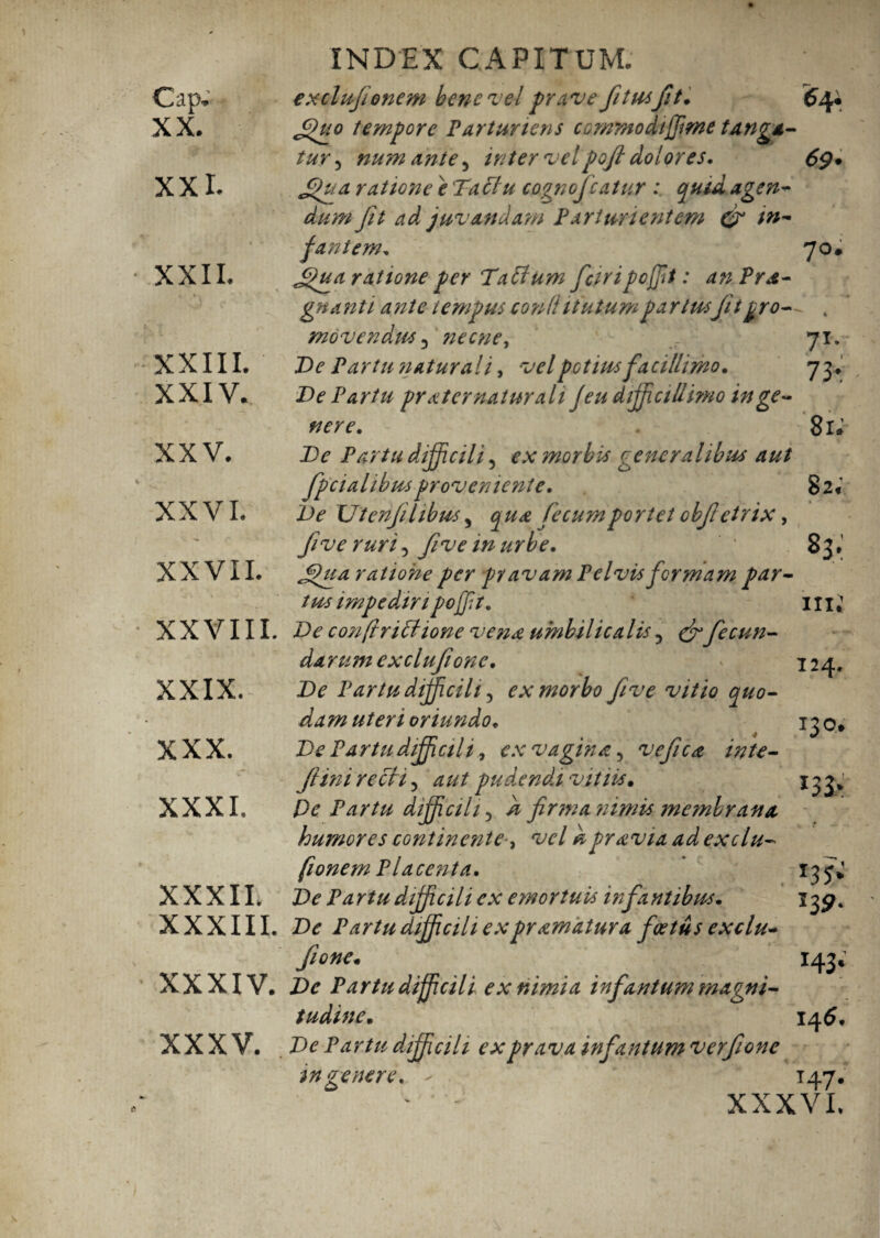 Cap* XX. XX i. XXII. XXIII. XXIV. XXV. XXVI. XXVII. XXVIII. XXIX. XXX. XXXI. XXXII. XXXIII. XXXIV. XXXV. INDEX CAPITUM. excliijienem bene vel prave fi tusfit. 64. Jpuo tempore Parturiens comntodtjjime tanga¬ tur ^ num ante, inter velpofi dolores. 69* £Hta ratione 'e Ta clu cognoficatur : quid agen¬ dum fit ad juvandam Parturientem (fi in¬ fantem. 70. £fua ratione per Tabium fciripofiit: an Prae¬ gnanti ante tempus conti itutum partusfit pro¬ movendus , necne, 7T* De Partu natura! i, vel potius facillimo. 73* De Partu pr ait er naturali Jeu difficiliimo in ge¬ nere. 81* De Partu difficili ? ex morbi* generalibus aut fpcialibus proveniente. 82« De XJtenjilibm , qua fecumportet obft etrix, five ruri 5 five in urbe. * 83. Jpiia ratione per pv avam Pelvis formam par¬ tus impediri poffit. 111} De con frictione vena umbil ica lis 5 & fecun¬ darum exclufionc. ' * 124. De Partu difficili ^ ex morbo five vitio quo¬ dam uteri oriundo. 130» De Partu difficili, ex vagina, vefica inte- Jlini recti 3 aut pudendi vitiis. 133^ Pe Partu difficili, k firma nimis membrana humores continentevel k pravia ad exclu- fionem Placenta. 135^ De Pa rtu difficili ex emortuis infa sitibus. 13^. De Partu difficili ex pr amatura foetus exclu- fione. 143; De Partu difficili ex nimia infantum magni¬ tudine. 14 6. De Partu difficili ex prava infantum verfionc ingenere. - * 147. ' - XXXVI.