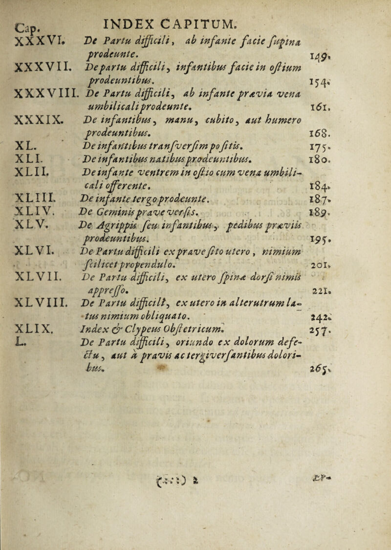 Cap. INDEX CAPITUM. XXXVI* De Partu difficili, ab infante facie fufma prodeunte. i#gr XXXVII, De partu difficili, infantibus facie in oJHum prodeuntibus. 15 4, XXXVIII. Z)<r Partu difficili, infante pravia vena umbilicali prodeunte. x<5l» De infantibus ^ manuy cubito 3 aut humero prodeuntibus. X6§. De infantibus tranfuerfimpoftis. 175* Zte infantibus natibus prodeuntibus. x 8 0« De infante ventrem in 0JI10 cum vena umbili- ca l i offerente, ' ^ 18 4» Zte infante tergo prodeunt e. 187* Geminis prave ver fis. 189» Agrippis feu infantibus y pedibus pr aviis prodeuntibus. ipj» De Partu difficili ex prave fit 0 utero , nimium fcilicetpropendulo. 20U De Partu difficili^ ex utero fpina dorf nimis appreffo. 2 21. X L V111. J><? dijficilf ex utero in alterutrum la¬ tus nimium obliquato. * 542,: Index & Clypeus Obfetricunu 2 $ 7. De Partu difficili, oriundo ex dolorum de fe¬ li u 5 # pravis ac tergiverfantibus dolori¬ bus* XXXIX, XL. XLL XLII. XLIIL XLIV. X L V. XL VI. XL VII. XLIX. L,