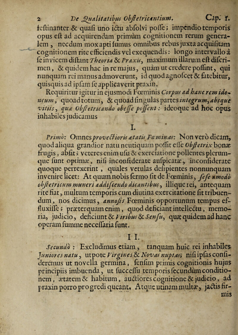 feftinanter & quali uno i&u abfolvi polfe; impendio temporis opus eft ad acquirendam primum cognitionem rerum genera¬ lem 5 necdum mox apti lumus omnibus rebus juxta acquifitam cognitionem rite efficiendis vel exequendis: longo intervallo a fe invicem diftant Theoria & Praxis> maximum illarum eft diferi- men, & quidem hac in re majus, quam ut credere poffint, qui nunquam rei manus admoverunt, id quod agnofeet & fatebitur, quisquis ad ipfam fe applicaverit praxin. Requiritur igitur in ejusmodi Foeminis Corpus ad hanc rem idov neum, quoad totum, & quoad lingulas partes integrum, absque ‘vitiis, qua Objletncando obejje pcjfent: ideoque ad hoc opus inhabiles judicamus I. Primo: Omnes proveffioris itatis F ce minas: Non vero dicam, quod aliqua grandior natu neutiquam poffit elfe Obfietrix bonae frugis, abfit > veteres enim ufu & exerciatione pollentes plerum¬ que funt optimas, nili inconfiderate aufpicata’, inconfiderate quoque perrexerint , quales vetulas delipientes nonnunquam invenire licet: At quum nobis fermo fit de Foeminis, fefe amodo objtetricum muneri addifeendo dicantibus, illique rei, antequam rite fiat, multum temporis cum diutina exercitatione fit tribuen¬ dum , nos dicimus, annofis Foeminis opportunum tempus ef- fiuxilfe,* praeterquam enim, quod deficiant intelle&u, memo¬ ria, judicio, deficiunt & Viribus & Senfu, quae quidem ad hanc operam fumme neceffaria funt. I I. Secundo : Excludimus etiam, tanquam huic rei inhabiles Juniores natu, utpote Virgines & Novas nuptas', nifi ipfas confi¬ deremus ut novella germina, fenfim primis cognitionis hujus principiis imbuenda, ut fucceffu temporis fecundum conditio¬ nem, aetatem &: habitum, audtiores cognitione & judicio, ad praxin porro progredi queant. Atque utinam multae, jaftis fir¬ mis