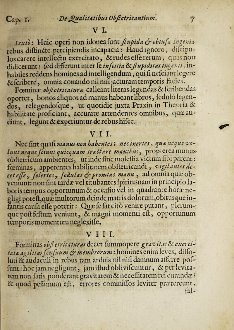 V L Sexto: Huic operi non idonea funt Jlupida& obtufa ingenia rebus diftin&e percipiendis incapacia: Haud ignoro, dilcipu- los carere intelledtu exercitato, & rudes effe rerum, quas non didicerunt: fed differunt inter fe infcitia & /lupi ditas ingemi, in¬ habiles reddens homines ad intelligendum, qui fi nefciant legere &fcribere, omnia conando nil nili ja&uram temporis facies, Foeminte objietricatura calleant literas legendas & fcribendas oportet, bonos aliquot ad manus habeant libros, fedulo legen¬ dos, relegendofque , ut quotidie juxta Praxin in Theoria & habilitate proficiant, accurate attendentes omnibus, quxau¬ diunt , legunt & experiuntur de rebus hifce. V I L Nec fint quafi manus non habentes > nec inertes, qua neque vo¬ lunt nequefciunt quictjuam tractare manibus, propterea munus obftetricum ambientes, ut inde fine moleftia victum fibi parent: foeminas, appetentes habilitatem obftetricandi, vigilantes de¬ cet ejje y foiertes, Jedulas &promtas manu , ad omnia qua? ob¬ veniunt: non fint tarda? vel titubantes fpirituinam in principio la¬ boris tempus opportunum & oceafio vel in quadrante hora? ne- gligi poteffquse multorum deinde matris dolorum,obitusque in¬ fantis caufa effe poterit: Qua? fe fat cito venire putant, plerum¬ que poftfeftum veniunt, & magni momenti eft, opportunum temporis momentum negkxifie* VIII. Foeminas objl etr icatur as decet fummopere gravitas & exerci¬ tata agilitasfenfuum & membrorum: homines enim leves, diffo- luti& audaculi in rebus tam arduis nil nifi damnum afferre pof- funtrhoc jamnegligunt, jam iftud obiivifcuntur, & per levita¬ tem non fatis ponderant gravitatem & neceffitatem rei curanda? ? & quod peffimum eft , errores commiffos leviter praetereunt, fai-