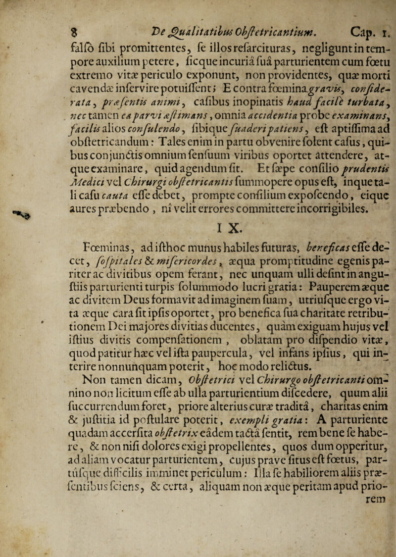 falfo fibi promittentes, fe illosrefarcituras, negligunt in tem¬ pore auxilium petere, ficque incuria fua parturientem cum foetu extremo vitae periculo exponunt, non providentes, quae morti cavendae infervirepotuiflfentj E contra foemina.gr<*'i/#, confide- rata,, pra [entis ammi, cafibus inopinatis haud facite turbata, tamen caparvi afimans, omnia accidentia probe examinans^ facilis alios confulendo, fibique fuaderipatiens, eft aptiflima ad obftetricandum r Tales enim in partu obvenire folent cafus, qui¬ bus conjundis omnium fenfuum viribus oportet attendere, at¬ que examinare, quid agendum fit. Etfsepe confilio prudentis Medici vel chirurgi obfietricantis fummopere opus eft, inque ta¬ li cafucauta eftedebet, prompteconfiliumexpofcendo, eique aures praebendo , m velit errores committere incorrigibiles. IX.' Foeminas, adifthoc munus habiles futuras, beneficas effe de¬ cet , fofpitalcs & mifericordes, aequa promptitudine egenis pa¬ riter ac divitibus opem ferant, nec unquam ullidefintinangu- ftiis parturienti turpis folummodo lucri gratia: Pauperem seque ac divitem Deus formavit ad imaginem fuam, utriufque ergo vi¬ ta aeque cara fit ipfis oportet, pro benefica fua charitate retribu¬ tionem Dei majores divitias ducentes, quam exiguam hujus vel iftius divitis compenfationem , oblatam pro difpendio vitee, quod patitur haec velifta paupercula, vel infans ipfius, qui in¬ terire nonnunquam poterit, hoc modo relidus. Non tamen dicam, obftetrici vel chirurgo obfietricantiom- nino non licitum effe ab ulla parturientium difcedere, quum alii fuccurrendum foret, priore alterius curae tradita, charitasenim & juftitia id poftulare poterit, exempli gratia: A parturiente quadam accerfita obfietnx eadem tada fentit, rem bene fe habe¬ re , & non nifi dolores exigi propellentes, quos dum opperitur, ad aliam vocatur parturientem, cujuspravefituseftfoetus, par- tiifcjue difficilis imminet periculum: Illa fe habiliorem aliis prse- fentibus fciens, & certa, aliquam non seque peritam apud prio-