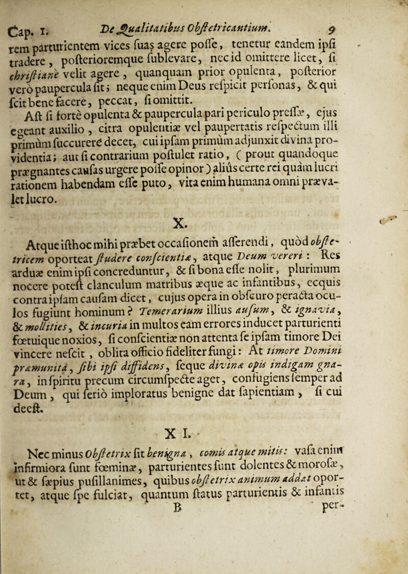 rem parturientem vices fuas agere poffie, tenetur eandem ipfi tradere, pofterioremque fublevare, nec id omittere licet, fi chriJHane velit agere , quanquam prior opulenta, pofterior vero paupercula fit i neque enim Deus refpicit perlonas, &qui fcit bene facere, peccat, fi omittit. Aft fi forte opulenta & paupercula pari periculo preflx, ejus egeant auxilio , citra opulentia: vel paupertatis refpe&um ilii primum fuccurerd decet, cui ipfam primum adjunxit divina pro¬ videntia; aut fi contrarium poftulet ratio, ( prout quandoque prxgnantes cattfas urgere poffie opinor ) alitis certe rei quam lucri rationem habendam effie puto, vita enim humana omni prxva- let lucro. X. * Atque ifthoc mihi praebet occafionem afferendi, quod obfle- tricem oporteatftudert conj'cienti*, atque Deum vereri : Res arduae enim ipfi concreduntur, & fi bona elle nolit, plurimum nocere poteft clanculum matribus xque ac infantibus, ecquis contra ipfam caufam dicet, cujus opera in oofcuro peracta ocu¬ los fugiunt hominum ? Temerarium illius aufum, & ignavia, & moUities, & incuria in multos eam errores inducet parturienti foetuique noxios, fi confcientix non attenta fe ipfam timore Dei vincere nefeit , oblita officio fideliter fungi: At umore Domini framur.ita, fibi ipfi diffidens, feque divina opis indigam gna¬ ra, infpiritu precum circumfpeCteaget, confugiensfemperad Deum, qui ferio imploratus benigne dat fapientiam, fi cui deeft. XI.-’ Nec minus Objletrix fit benigna , comis atque mitis: vafacnim infirmiora funt foeminx, parturientes funt dolentes & morofx, ut& fxpius pufillanimes, quibus objletrix animum addat opor¬ tet, atque fpe fulciat, quantum flatus parturientis & infamis B ' Per'