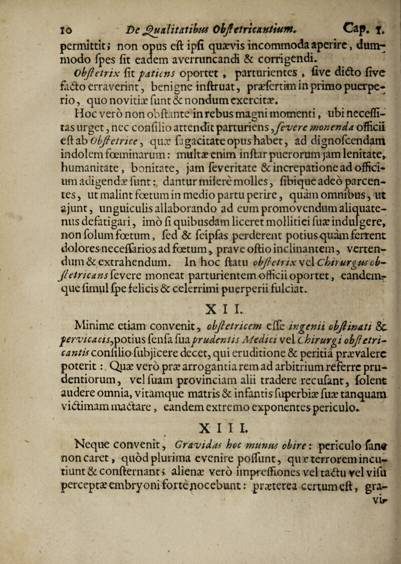 permittit j non opus eft ipfi quevis incommoda aperire, dum- modo fpes fit eadem averruncandi & corrigendi. obftetrix fit patiens oportet * parturientes * five di£to five fido erraverint, benigne inftruat, prefertim in primo puerpe¬ rio, quo noviriefunt& nondum exercite. Hoc vero non obftante in rebus magni momenti, ubi neceffi- tas urget , nec confilio attendit parturiens,fevere monenda officii eftab objietnee^ que fi gacitate opus habet, ad dignofeendam indolem feminarum: multae enim inftar puerorum jam lenitate* humanitate, bonitate, jam feveritate & increpatione ad offici¬ um adigende funt: dantur milere molles, fibiqueadeo parcen¬ tes, ut malint fetum in medio partu perire, quam omnibus, ut ajunt, unguiculis allaborando ad eum promovendum aliquate¬ nus defatigari, imo fi quibusdam liceret mollitiei fueindulgere, non folum fetum, fed & feipfas perderent potius quam ferrent dolores neceffarios ad fetum * prave oftio inclinantem, verten¬ dum & extrahendum. In hoc ftatu obfretnx vel Chirurgus cb~ jhmcansfevtxz moneat parturientem officii oportet, eandem?* que fimul fpe felicis & celerrimi puerperii fulciat. ' XI L Minime etiam convenit y obfietricem eflfe ingenii obfiinati & pervicacis^potius fenfa fuaprudentis Medici vel chirurgi objietri- cantis confiliofubj icere decet, qui eruditione & peritia praevalere poterit: Quae vero prae arrogantia rem ad arbitrium referre pru- dentiorum, velfuam provinciam alii tradere recufant, folent audere omnia, vitamque matris & infantis fuperbiae fuce tanquam vidiimam madtare, eandem extremo exponentes periculo* X I I L Neque convenit, Gravidas hoc munus obire: periculo fan^ non caret, quod plurima evenire polfunt, que terrorem incu¬ tiunt & con-fternant > aliene vero impreffiones vel tadlu vel vifu percepte embryoni forte nocebunt: preterea certum eft, gra-