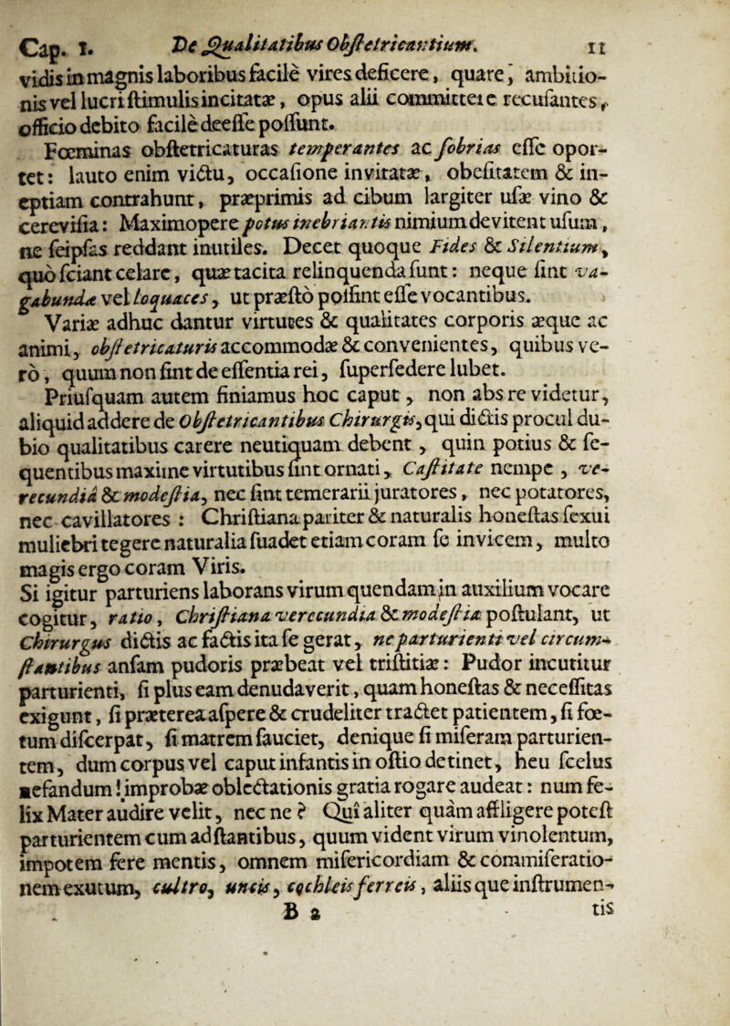 vidis in magnis laboribus facile vires deficere, quare j ambitio¬ nis vel lucriftimulisincitatae, opus alii committet e recufantes f officio debito facile deelfe poliunt. Foeminas obftetricaturas temperantes ac febrias efle opor¬ tet: lauto enim vidu, occafione invitatas , obefitatem & in¬ eptiam contrahunt, praeprimis ad cibum largiter ufae vino & cerevilia: Maximopere potue inebriantis nimium devitent ufum, ne feipfas reddant inutiles. Decet quoque Ftd.es & Silentium, quo fciant celare, quae tacita relinquenda funt: neque fmt va¬ gabunda vel loquaces , ut praelio poifint eflfe vocantibus. Varia.’ adhuc dantur virtutes & qualitates corporis aeque ac animi, obftetricaturis accommodae & convenientes, quibus ve¬ ro, quum non fint de elfentia rei, fuperfedere lubet. Priufquam autem finiamus hoc caput, non abs re videtur, aliquid addere de obfletncantibm chirurgts^afx di ilis procul du¬ bio qualitatibus carere neutiquam debent, quin potius & fe- quentibus maxime virtutibus fint ornati, Caf itate nempe , 've¬ recundia & modejlia, nec fint temerarii juratores, nec potatores, nec cavillatores : Chriftiana pariter & naturalis hoaeftas fexui muliebri tegere naturalia fuadet etiam coram fe invicem, multo magis ergo coram Viris. Si igitur parturiens laborans virum quendamj n auxilium vocare cogitur, ratio, chriJHanaverecundia&unodefia^olkahnt, ut chirurgus didis ac fadis ita fe gerat, ne parturienti vel circum•* flantibus anfam pudoris praebeat vel triftitiae: Pudor incutitur parturienti, fi plus eam denudaverit, quam honellas & neceffitas exigunt, fi praetereaafpere & crudeliter tradet patientem, fi foe¬ tum difeerpat, fi matrem fauciet, denique fi miferara parturien¬ tem, dum corpus vel caput infantis in oftio detinet , heu fcelus ■efandum! improbae obledationis gratia rogare audeat: num fe¬ lix Mater audire velit, nec ne ? Qui aliter quam affligere poteft parturientem cum adftantibus, quum vident virum vinolentum, impotem fere mentis, omnem mifericordiam &commiferatio- nemexutum, cultro, uncis, cqchleis ferreis, aliis que inftrumen- £ s tiS
