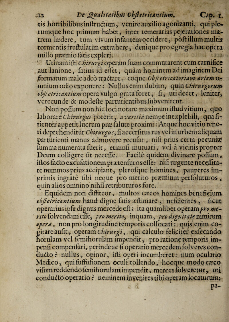 •Sta De Qualitatibus objletric antium• Cap. r. ris horribilibus inftru&um, venire auxilio a gonizanti, qui ple- rumquehoc primum habet, inter temerariaspejerationes ma¬ trem laedere, tum vivum infantem occidere, poft illum multis tormentis fruftulatim extrahere, denique pro egregia hac opera nullo praemio fatis expleri. ; J Urinam ifti chirurgi operam fuam commutarent cum carnifice .aut lanione, fatius id elfet, quam hominem ad imaginem Dei formatum male adeo tra&are, eoque Gbjtetricatoriam artemo- mnium odio exponere: Nullus enim dubito, quin Chirurgorum cbjietric antium opera vulgo grata foret, fi, uti decet, leniter> verecunde & modefte parturientibus fubvenirent. Non polium non hic loci notare maximum illud vitium, quo laborare chirurgus poterit, avaritia nempe inexplebili, qua fi- tienter appetit lucrum pra? falute proximi: Atque hoc vitio tene¬ ri deprehenditur chirurgus, fi accerfitus rus vel in urbem aliquam parturienti manus admovere recufat , nifi prius certa pecunia* fumma numerata fuerit, etiamfi mutuari, vel a vicinis propter Deum colligere fit necelfe. Facile quidem divinare polium, iftos fa&o excufationem prsetenfuros efle: nifi urgente necelfita- te nummos prius accipiant, plerofque homines , pauperes im¬ primis ingrate fibi neque pro merito praemium perfoluturos , quin alios omnino nihil retributuros fore. Equidem non diffiteor, multos caecos homines beneficium objletricantium haud digne fatis aeftimare , nefeientes , ficut operarius ipfe dignus mercede cft $ ita quamlibet operam pro me- ntofolvendamelle, promerito, inquam, prodignitatf nimirum opera, non pro longitudine temporis collocati: qujs enim co¬ gitare aufit, operam chirurgi, qui calculo felicitef exfecando norulam vel femihorulam impendit, pro ratione temporis im- penfi compenfari, perinde ac fi operario mercedem folveres con- du&o? nullus, opinor, ifti operi incumberet: num oculario Medico, quifuffufionem oculi tollendo, hocque modocceco vifum reddendo femihorulam impendit, merces folveretur, uti condu&o operario f neminem Invenires tibi operam locaturum: