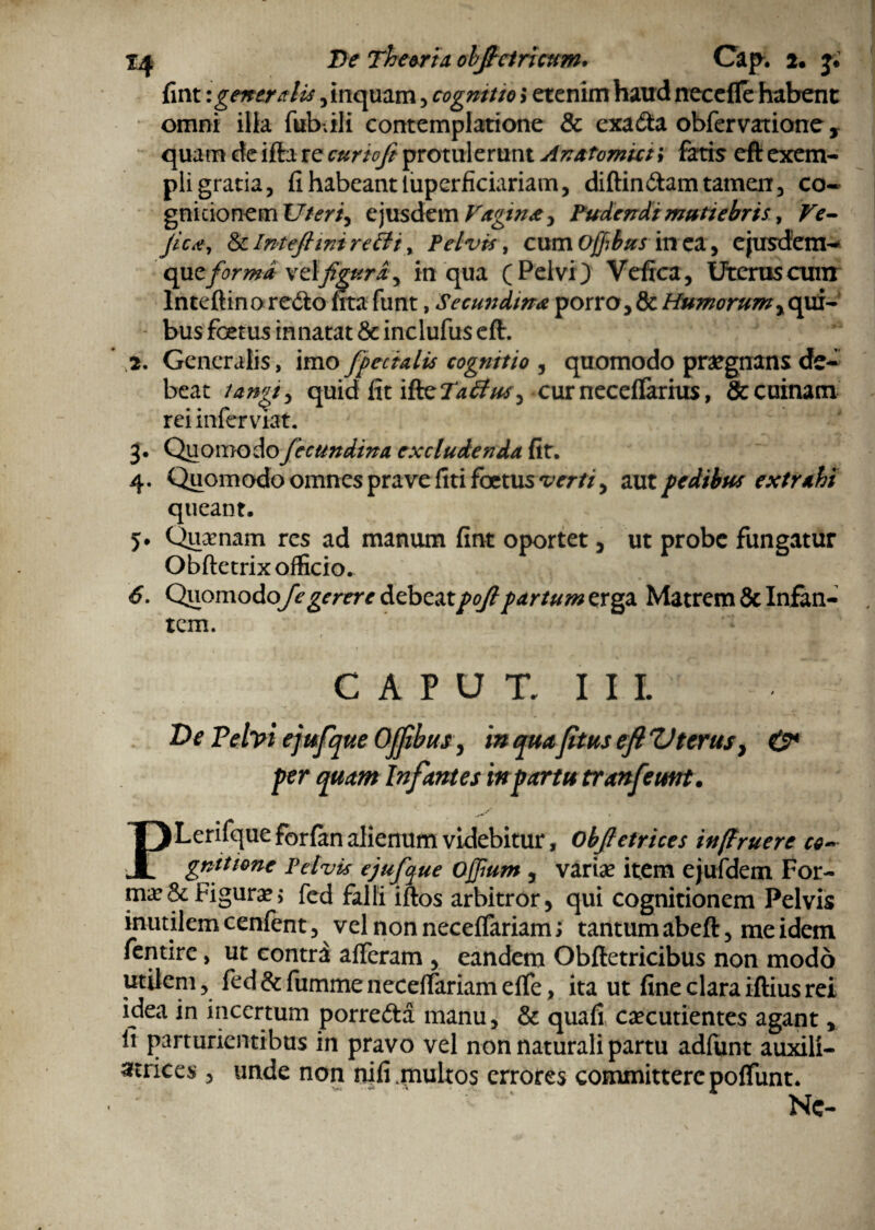 fint \ generalis, inquam, cogmtto 3 etenim haud necefle habent omni ilia fubdli contemplatione & exa&a obfervatione y quam de ifta re cur tofi protulerunt Anatomici i fatis eft exem¬ pli gratia, fi habeant lupcrficiariam, diftin&am tamen, co¬ gnitionem Uteris ejusdem Vagina y Pudendi mutiebris, Ve- fica, &Inteftimre&t, Pelvis, cmaoffibus in ea , ejusdem-* que forma Vdfigur£y in qua (Pelvi) Vefrca, Uterus cum lnteftino redto frta funt, Secundina porro, & Humorum, qui- - bus foetus innatat &inclufu$ eft. * 2. Generalis, imo [pedalis cognitio , quomodo praegnans de* beat /angi) quid fit ifteTa&uS) curneceffarius, &cuinam rei infer viat. 3. Quomodo fecundina excludenda fit. 4. Quomodo omnes prave fiti foetus verii, aut pedibus extrahi queant. 5. Quinam res ad manum fint oportet, ut probe fungatur Obftetrix officio. 6. Quomodo/^gerere debeatpoftpartum Matrem & Infan¬ tem. CAPUT. III. ' Ve Pelvi ejufque OJfibus, in qua fttus eft Vterus, O* per quam Infantes in partu tranfeuttt. PLerifque forfitn alienum videbitur, Obfictrices in(lruere co* gnittone Pelvis ejufque Ojjium , variae item ejufdem For¬ mae & Figurae, fcd falli iftos arbitror, qui cognitionem Pelvis inutilem cenfent, vel non neceffariam; tantum abeft, me idem fentire, ut contra afferam , eandem Obftetricibus non modo utilem, fed&fiimme neceffariam effe, ita ut fine claraiftiusrei idea in incertum porre&a manu, & quafi caecutientes agant, fi parturientibus in pravo vel non naturali partu adfunt auxili- atrices, unde non nifi .multos errores committere poffunt. Nc-