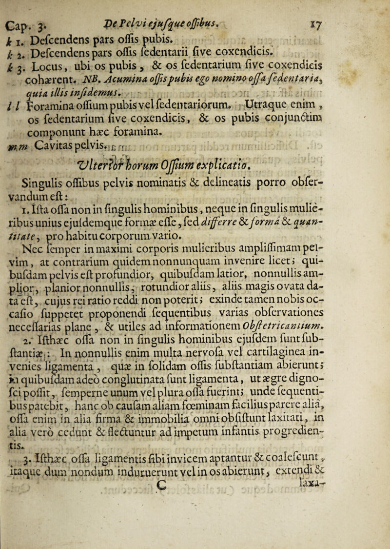 k i. Defcendens pars offis pubis. k 2. Defcendens pars offis fedentarii five coxendicis^ k 3. Locus, ubi os pubis , & os fedentarium live coxendicis cohaerent. NB. Acumina offis pubis ego nomino ojfa fedentaria, quia illis infidemus. , . / / Foramina offium pubis vel fedentariorum. Utraque enim * os fedentarium live coxendicis, & os pubis conjundim componunt haec foramina. m?n Cavitas pelvis. Viter orum Ofjium explicatio. Singulis offibus pelvis nominatis & delineatis porro obfer- vandum eft: 1. Ifta olfa non in lingulis hominibus, neque in lingulis mulie¬ ribus unius e juldemque forma? elfe, fed diff\rre & forma & quan¬ titate , pro habitu corporum vario. Nec femper in maximi corporis mulieribus ampliffimam pel¬ vim, at contrarium quidemnonnunquam invenire licet; qui- bufdam pelvis eft profundior, quibufdam latior, nonnullis am¬ plior, planior nonnullis, rotundior aliis, aliis magis ovata da- taeh, cujus rei ratio reddi non poterit; exinde tamen nobis oc- cafio fuppetet proponendi fequentlbus varias obfervationes necellarias plane , & utiles ad informationem objletricamium. 2. Ifthaec olfa non in fingulis hominibus ejufdem funtfub- ftantice : In nonnullis enim multa nervofa vel cartilaginea in¬ venies ligamenta , quae in folidam olfis fubftantiam abierunt> ki quibufdam adeo conglutinata funt ligamenta, ut aegre digno- fcipoffit, femperne unum vel plura olfa fuerint) unde fequenti- bus patebit, hanc ob caufam aliam foeminam facilius parere alia, olfa enim in alia firma & immobilia omniobfiftuntlaxitati, in alia vero cedunt &fleduntur ad impetum infantis progredien¬ tis* 3. Ifthaec olfa ligamentis fibi invicem aptantur &coalefcunt* itaque dum nondum induruerunt vel in os abierunt ? extendi & C