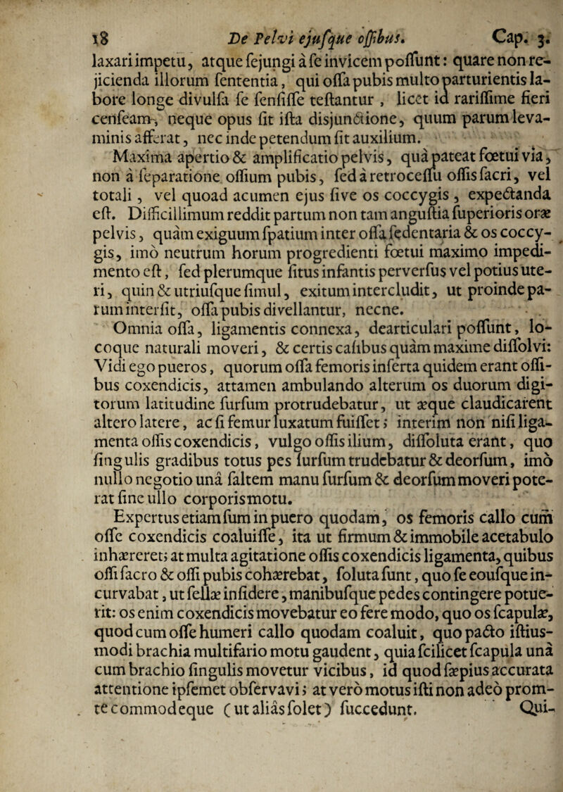 laxari impetu, atque fejungi a fe invicem poffunt: quare non re¬ jicienda illorum fententia, qui offa pubis multo parturientis la¬ bore longe divulfa fe fenfiffe teftantur , licet ia rariffime fieri cenfeam, neque opus fit ifta disjunfiione, quum parum leva¬ minis afferat, nec inde petendum fit auxilium. Maxima apertio & amplificatio pelvis, qua pateat foetui via, non a feparatione offium pubis, fedaretroceffu offisfacri, vel totali, vel quoad acumen ejus five os coccygis , expedtanda eft. Difficillimum reddit partum non tam anguftia fuperioris oras pelvis, quam exiguum fpatium inter offaftdentaria & os coccy¬ gis, imo neutrum horum progredienti foetui maximo impedi¬ mento eft, fed plerumque fitus infantis perverfus vel potius ute¬ ri, quin & utriufque fimul, exitum intercludit, ut proinde pa- ruminterfit, offii pubis divellantur, necne. Omnia offa, ligamentis connexa, dearticulari poffunt, lo¬ coque naturali moveri, & certis cafibus quam maxime diffolvi: Vidi ego pueros, quorum offa femoris inferta quidem erant offi- bus coxendicis, attamen ambulando alterum os duorum digi¬ torum latitudine furfum protrudebatur, ut seque claudicarent altero latere, ac fi femur luxatum fuiffet; interim non nifi liga¬ menta olfis coxendicis, vulgo offis ilium, diffoluta erant, quo fingulis gradibus totus pes furfum trudebatur &deorfum, imo nullo negotio una faltem manu furfum &deorfum moveri pote¬ rat fine ullo corporismotu. Expertus etiamfum in puero quodam, os femoris callo cum offe coxendicis coaluiffe, ita ut firmum & immobile acetabulo inhaereret; at multa agitatione offis coxendicis ligamenta, quibus offi facro & offi pubis cohaerebat, foluta funt, quo fe eoufque in¬ curvabat , ut fellae infidere, manibufque pedes contingere potue¬ rit: os enim coxendicis movebatur eo fere modo, quo os fcapute, quod cum offe humeri callo quodam coaluit, quopadto iftius- modi brachia multifario motu gaudent, quiafcilicet fcapula una cum brachio fingulis movetur vicibus, id quod fepius accurata attentione ipfemet obfervavi > at vero motus ifti non adeo prom- tecommodeque (ut alias folet) fuccedunt. Qui-