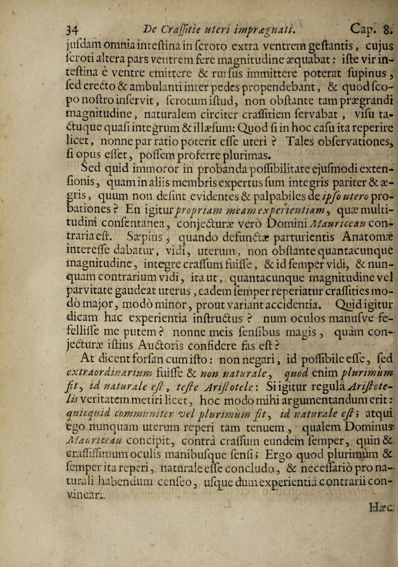 jufdam omnia inteftina in fcroto extra ventrem geftantis, cujus icroti altera pars ventrem fere magnitudine ^quabat: ifte vir in¬ teftina e ventre emittere & rnrfus immittere poterat lupinus , fed eredo & ambulanti inter pedes propendebant, & quod fco- po noftro infervit, ferotumiftud, non obftante tam praegrandi magnitudine, naturalem circiter craffitiem fervabat , vifu ta- duque quali integrum &illaefum: Quod fi in hoc cafu ita reperire licet, nonne par ratio poterit elfe uteri ? Tales obfervationes* fi opus eflet 5 poffem proferre plurimas. Sed quid immoror in probanda polfibilitateejufmodiexten- fionis 3 quam in aliis membris expertus fum integris pariter & ae¬ gris , quum non defint evidentes & palpabiles de ipfo utero pro¬ bationes? En igiturpropriam meam experientiam , quae multi¬ tudini confentanea, conjedune vero Domini Maurice au con¬ traria eft. Saepius , quando defundar parturientis Anatomae interefle dabatur, vidi, uterum, non obfiantequantacunque magnitudine, integre cralTumfuilTe, & id femper vidi, de nun¬ quam contrarium vidi, ita ut, quantacunque magnitudine vel parvitate gaudeat uterus, eadem femper reperiatur craffities mo¬ do major, modo minor, prout variant accidentia. Quid igitur dicam hac experientia iftftrudus ? num oculos manufve fe- fcllilfe me putem ? nonne meis fenfibus magis , quam con- jedurae illius Au doris confidere fas eft ? At dicent forfan cum ifto: non negari, id poffibile elfe, fed extraordinarium fuilfe &c non naturale, quod enim plurimum jit, id naturale cfi, tefle Arijotele: Si igitur regula Arificte- lis veritatem metiri licet, hoc modo mihi argumentandum erit: quicquid communiter vel plurimum jt, id naturale eji atqui ego nunquam uterum repeti tam tenuem , qualem Dominus' Maurice au concipit, contra cralfum eundem femper, quin& craffiflimum oculis manibufque fenfi; Ergo quod plurimum & femper ita reperi,. naturale elfe concludo, & neceflario pro na¬ turali habendum cenfeo, ufque dum experientia c ontrarii con¬ vincar;. - K . Hcec