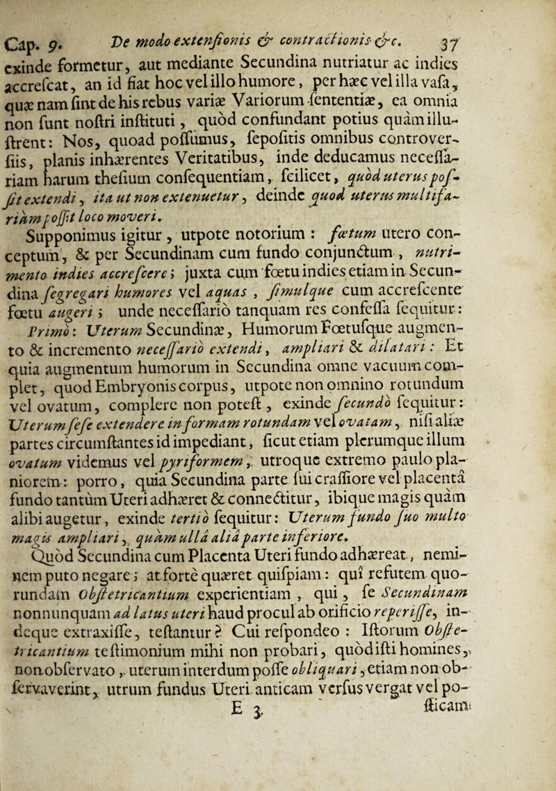 exinde formetur, aut mediante Secundina nutriatur ac indies accrefcat, an id fiat hoc vel illo humore, per haec vel illa vafa, quae nam fnvt de his rebus variae Variorum fententiae, ea omnia non funt noftri inftituti, quod confundant potius quam illu¬ dent; Nos, quoad poffiimus, fepofitis omnibus controver¬ sis, planis inhaerentes Veritatibus, inde deducamus neceffa- riam harum thefium confequentiam, fcilicet, quod uteruspof~ Jit extendi, tta ut non extenuetur, deinde quod uterus multifa- riumpojfit loco moveri. Supponimus igitur , utpote notorium : foetum utero con¬ ceptum, & per Secundinam cum fundo conjun&um , nutri¬ mento indies acerefcerci juxta cum 'foetu indies etiam in Secun^ dinafigregan humores vel aquas , fmulque cum accrefcente foetu augerii unde neceffario tanquam res confeffa fequitur: Primo: Uterum Secundina?, HumorumFoetufque augmen¬ to & incremento necejfano extendi, ampliari & dilatari: Et quia augmentum humorum in Secundina omne vacuum com¬ plet, quod Embryonis corpus, utpote non omnino rotundum vel ovatum, complere non poteft, exinde fecundi fequitur: Uterumfefe extendere in formam rotundam vel ovatam, nifi aliae partes circumflantes id impediant, ficut etiam plerumque illum ovatum videmus vel pynformem, utroque extremo paulo pla¬ niorem: porro, quia Secundina parte fui crafliore vel placenta fundo tantum Uteri adhaeret & conne&itur, ibique magis quam alibi augetur, exinde tertio fequitur: Uterum fundo Juo multo magis ampliari, quum ulla aha parte inferiore* Quod Secundina cum Placenta Uteri fundo adhaereat, nemi¬ nem puto negares at forte quaeret quifpiam : qui refutem quo- rundam obftetric antium experientiam , qui, fe Secundinam nonnunquam ad latus uteri haud procul ab orificio repcrijfe, in- deque extraxiffe, teftanuir? Cui refpondeo : Iftoruin objle- tricantium teftimonium mihi non probari, quod ifti homines,, nonobfervato, uterum interdum poffe obliquari, etiam non ob- fervaverint ,; utrum fundus Uteri anticam verfusvergat vel po¬ li r flicami