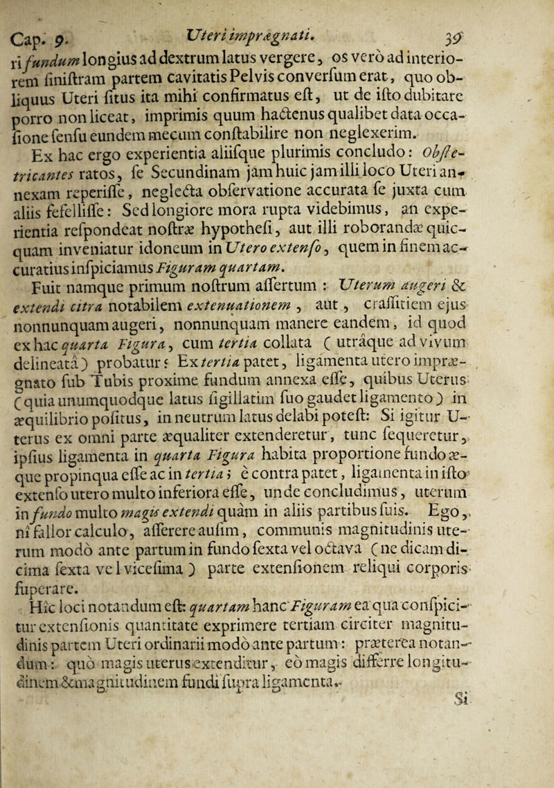 ii fundum longius ad dextrum latus vergere, os vero ad interio¬ rem finiftram partem cavitatis Pelvis converfum erat, quo ob¬ liquus Uteri fitus ita mihi confirmatus eft, ut de ifto dubitare porro non liceat, imprimis quum ha&enus qualibet data occa- fione fenfu eundem mecuin conftabilire non neglexerim. Ex hac ergo experientia aliifque plurimis concludo: obfle- tricantes ratos, fe Secundinam jamhuic jamilliloco Uterianr nexam reperiffe, neglefta obfervatione accurata fe juxta cum aliis fefelliffe: Sed longiore mora rupta videbimus , an expe¬ rientia refpondeat noftrce hypothefi, aut illi roborandae quic- quam inveniatur idoneum inUteroextenfo, quem in finem ac¬ curatius infpiciamus Figuram quartam. Fuit namque primum noftrum afiertum : Uterum augeri & extendi citra notabilem extenuationem , aut, cr affici em ejus nonnunquam augeri, nonnunquam manere eandem, id quod ex hac quarta Figura, cum tertia collata ( utraque ad vivum delineatd ) probatur 5 Ex tertia patet, ligamenta utero imprae¬ gnato fub Tubis proxime fundum annexa effe, quibus Uterus; (quia unumquodque latus figillatim fuo gaudet ligamento) in aequilibrio politus, in neutrum latus delabi poteft: Si igitur U- terus ex omni parte aequaliter extenderetur , tunc fequeretur, ipfius ligamenta in quarta Figura habita proportione fundo ae¬ que propinqua eife ac in tertia > e contra patet, ligamenta in ifto' extenfo utero multo inferiora effe, unde concludimus , uterum in fundo multo magis extendi quam in aliis partibus fuis. Ego,, ni fidior calculo , afferere aulim, communis magnitudinis ute-- rum modo ante partum in fundo fexta vel octava ( ne dicam di- cima fexta vel vicefima ) parte extenfionem reliqui corporis; fuperare. Hic loci notandum eft: quartam hanc'Figuram ea qua confpici-- turextenfionis quantitate exprimere tertiam circiter magnitu¬ dinis partem Uteri ordinariimodo ante partum: praeterea notan¬ dum: quo magis uterus extenditur, eo magis differre longitu- dineru&ma g nit udiaem fundi fuora ligamenta*»